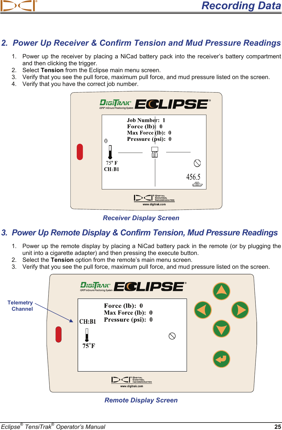  Recording Data Eclipse® TensiTrak® Operator’s Manual 25 2.  Power Up Receiver &amp; Confirm Tension and Mud Pressure Readings 1.  Power up the receiver by placing a NiCad battery pack into the receiver’s battery compartment and then clicking the trigger. 2. Select Tension from the Eclipse main menu screen. 3.  Verify that you see the pull force, maximum pull force, and mud pressure listed on the screen. 4.  Verify that you have the correct job number.    Receiver Display Screen 3.  Power Up Remote Display &amp; Confirm Tension, Mud Pressure Readings 1.  Power up the remote display by placing a NiCad battery pack in the remote (or by plugging the unit into a cigarette adapter) and then pressing the execute button. 2. Select the Tension option from the remote’s main menu screen. 3.  Verify that you see the pull force, maximum pull force, and mud pressure listed on the screen.                Remote Display Screen Telemetry Channel 