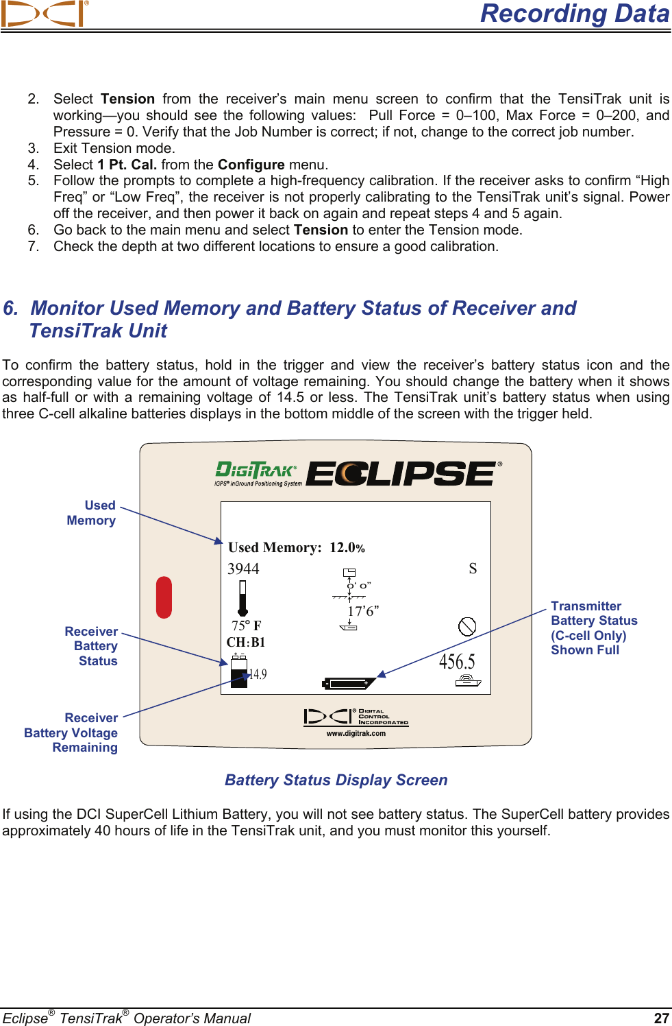  Recording Data Eclipse® TensiTrak® Operator’s Manual 27 2. Select Tension from the receiver’s main menu screen to confirm that the TensiTrak unit is working—you should see the following values:  Pull Force = 0–100, Max Force = 0–200, and Pressure = 0. Verify that the Job Number is correct; if not, change to the correct job number.  3. Exit Tension mode. 4. Select 1 Pt. Cal. from the Configure menu. 5.  Follow the prompts to complete a high-frequency calibration. If the receiver asks to confirm “High Freq” or “Low Freq”, the receiver is not properly calibrating to the TensiTrak unit’s signal. Power off the receiver, and then power it back on again and repeat steps 4 and 5 again. 6.  Go back to the main menu and select Tension to enter the Tension mode. 7.  Check the depth at two different locations to ensure a good calibration.   6.  Monitor Used Memory and Battery Status of Receiver and TensiTrak Unit  To confirm the battery status, hold in the trigger and view the receiver’s battery status icon and the corresponding value for the amount of voltage remaining. You should change the battery when it shows as half-full or with a remaining voltage of 14.5 or less. The TensiTrak unit’s battery status when using three C-cell alkaline batteries displays in the bottom middle of the screen with the trigger held. 456.5CH:B175oFUsed Memory:  12.0%3944S-+o‘ o’’17’6’’14.9+– Battery Status Display Screen If using the DCI SuperCell Lithium Battery, you will not see battery status. The SuperCell battery provides approximately 40 hours of life in the TensiTrak unit, and you must monitor this yourself.   Used Memory Receiver Battery Status Receiver Battery Voltage Remaining Transmitter Battery Status (C-cell Only) Shown Full 