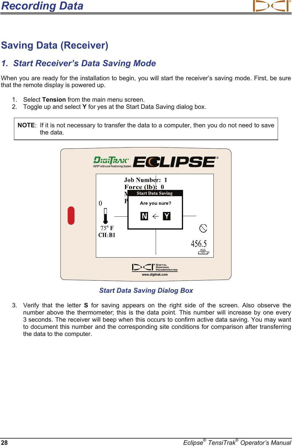 Recording Data  28  Eclipse® TensiTrak® Operator’s Manual Saving Data (Receiver) 1.  Start Receiver’s Data Saving Mode When you are ready for the installation to begin, you will start the receiver’s saving mode. First, be sure that the remote display is powered up. 1. Select Tension from the main menu screen.   2.  Toggle up and select Y for yes at the Start Data Saving dialog box.  NOTE:  If it is not necessary to transfer the data to a computer, then you do not need to save the data.   Start Data Saving Dialog Box 3.  Verify that the letter S for saving appears on the right side of the screen. Also observe the number above the thermometer; this is the data point. This number will increase by one every 3 seconds. The receiver will beep when this occurs to confirm active data saving. You may want to document this number and the corresponding site conditions for comparison after transferring the data to the computer. 