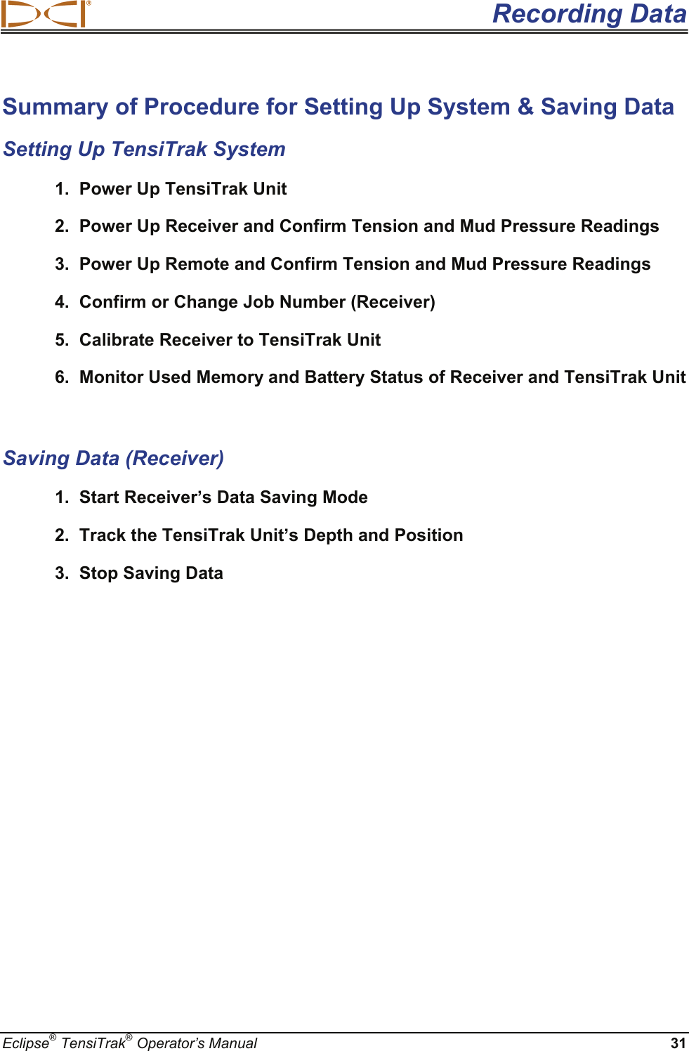 Recording Data Eclipse® TensiTrak® Operator’s Manual 31 Summary of Procedure for Setting Up System &amp; Saving Data Setting Up TensiTrak System 1.  Power Up TensiTrak Unit 2.  Power Up Receiver and Confirm Tension and Mud Pressure Readings  3.  Power Up Remote and Confirm Tension and Mud Pressure Readings 4.  Confirm or Change Job Number (Receiver) 5.  Calibrate Receiver to TensiTrak Unit 6.  Monitor Used Memory and Battery Status of Receiver and TensiTrak Unit   Saving Data (Receiver) 1.  Start Receiver’s Data Saving Mode 2.  Track the TensiTrak Unit’s Depth and Position 3.  Stop Saving Data     