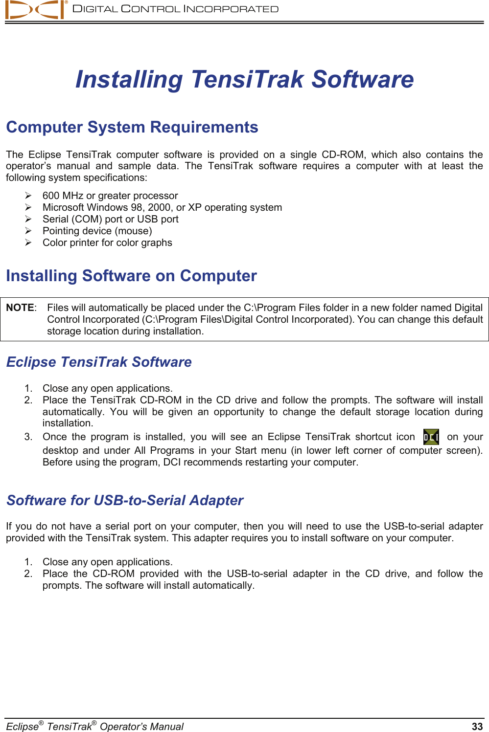  DIGITAL CONTROL INCORPORATED  Eclipse® TensiTrak® Operator’s Manual  33 Installing TensiTrak Software  Computer System Requirements The Eclipse TensiTrak computer software is provided on a single CD-ROM, which also contains the operator’s manual and sample data. The TensiTrak software requires a computer with at least the following system specifications: ¾  600 MHz or greater processor  ¾  Microsoft Windows 98, 2000, or XP operating system ¾  Serial (COM) port or USB port ¾  Pointing device (mouse)  ¾  Color printer for color graphs   Installing Software on Computer NOTE:  Files will automatically be placed under the C:\Program Files folder in a new folder named Digital Control Incorporated (C:\Program Files\Digital Control Incorporated). You can change this default storage location during installation. Eclipse TensiTrak Software  1.  Close any open applications.   2.  Place the TensiTrak CD-ROM in the CD drive and follow the prompts. The software will install automatically. You will be given an opportunity to change the default storage location during installation. 3.  Once the program is installed, you will see an Eclipse TensiTrak shortcut icon      on your desktop and under All Programs in your Start menu (in lower left corner of computer screen). Before using the program, DCI recommends restarting your computer.  Software for USB-to-Serial Adapter  If you do not have a serial port on your computer, then you will need to use the USB-to-serial adapter provided with the TensiTrak system. This adapter requires you to install software on your computer.  1.  Close any open applications.   2.  Place the CD-ROM provided with the USB-to-serial adapter in the CD drive, and follow the prompts. The software will install automatically. 