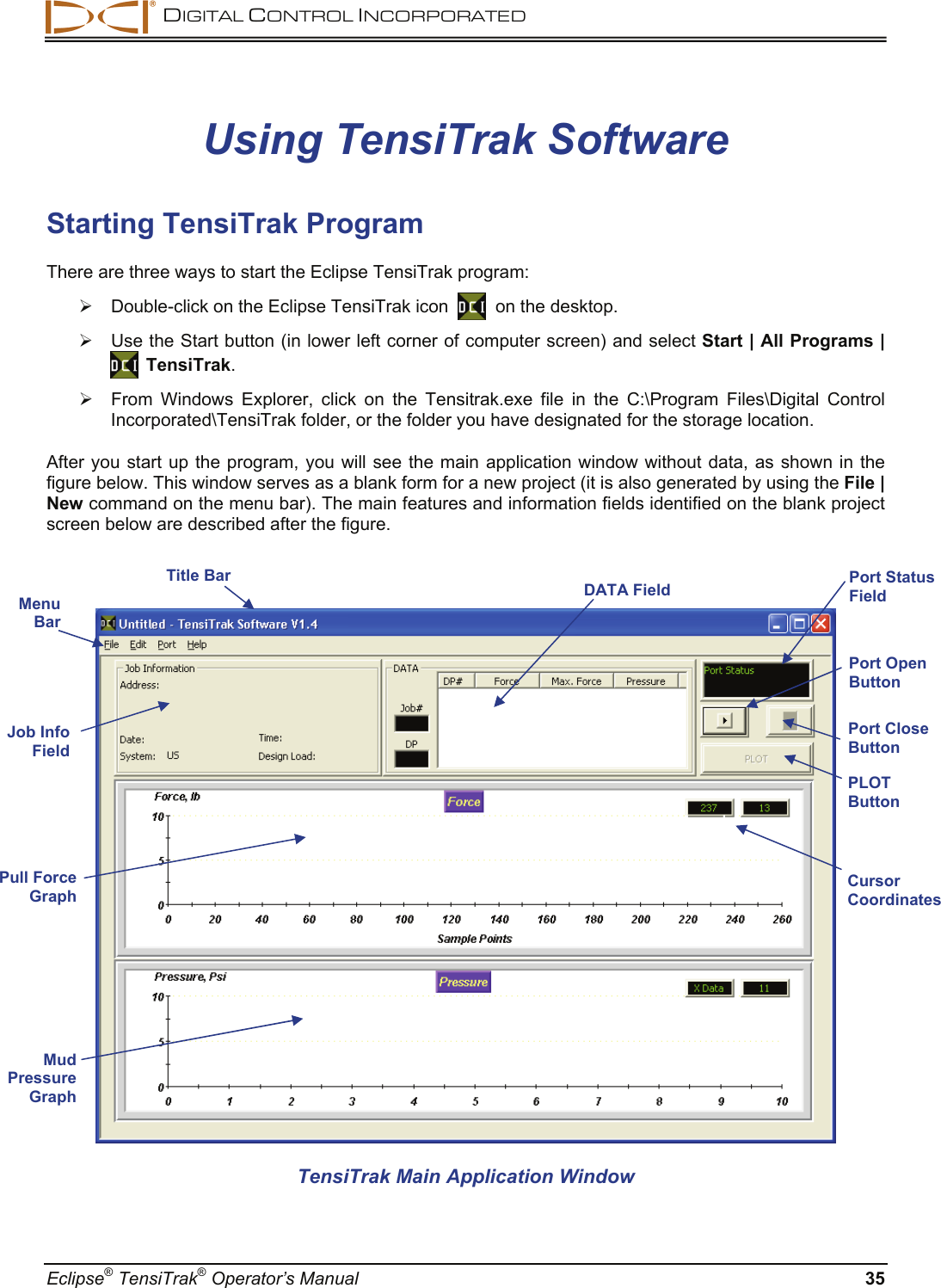  DIGITAL CONTROL INCORPORATED  Eclipse® TensiTrak® Operator’s Manual  35 Using TensiTrak Software Starting TensiTrak Program There are three ways to start the Eclipse TensiTrak program:  ¾  Double-click on the Eclipse TensiTrak icon     on the desktop. ¾  Use the Start button (in lower left corner of computer screen) and select Start | All Programs |    TensiTrak. ¾  From Windows Explorer, click on the Tensitrak.exe file in the C:\Program Files\Digital Control Incorporated\TensiTrak folder, or the folder you have designated for the storage location.  After you start up the program, you will see the main application window without data, as shown in the figure below. This window serves as a blank form for a new project (it is also generated by using the File | New command on the menu bar). The main features and information fields identified on the blank project screen below are described after the figure.    TensiTrak Main Application Window  Menu  Bar PLOT Button Port Close Button Port Open Button Port Status Field DATA FieldTitle Bar Mud Pressure Graph Job Info Field Pull Force Graph  Cursor Coordinates 