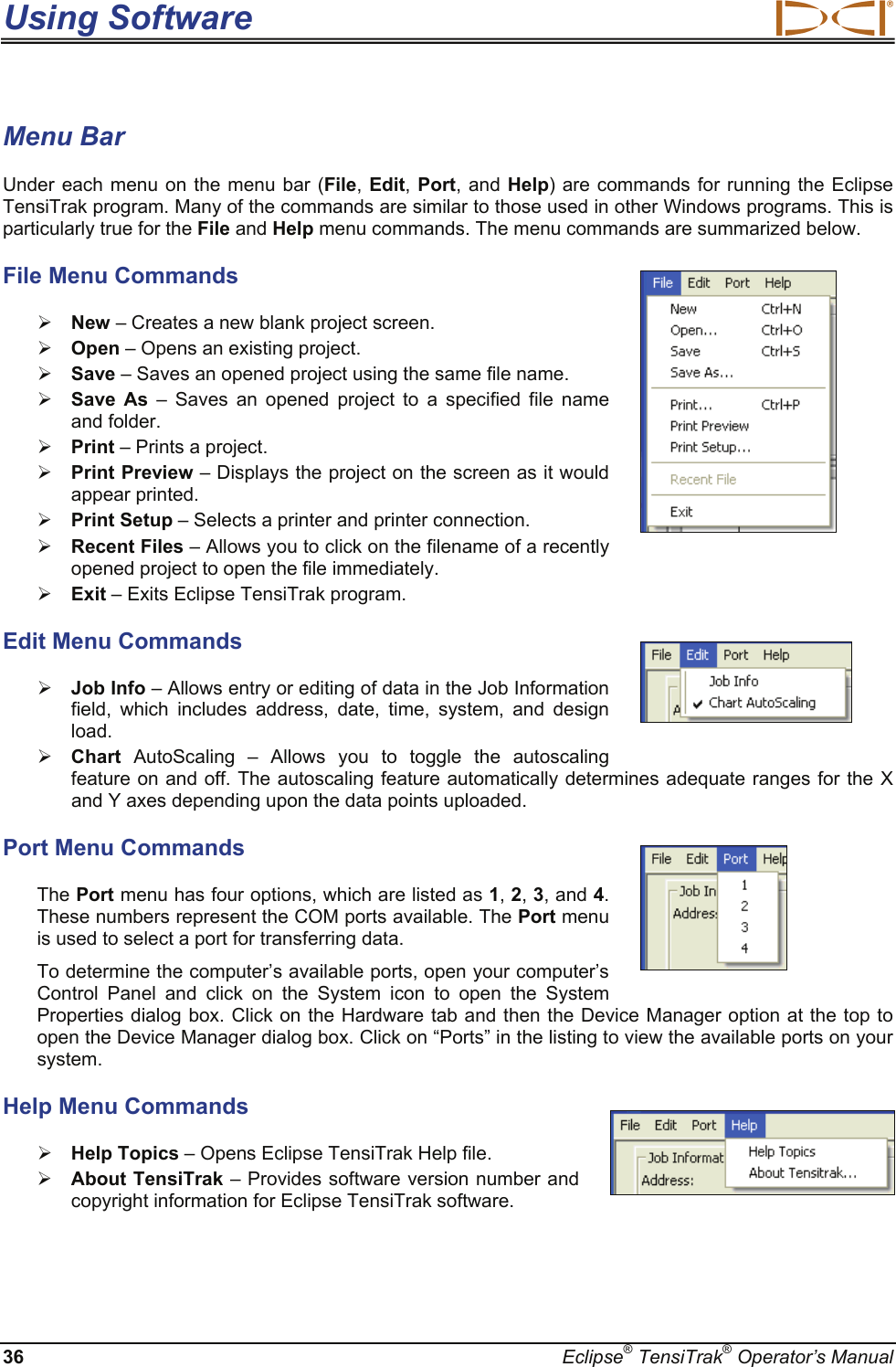 Using Software  36  Eclipse® TensiTrak® Operator’s Manual Menu Bar Under each menu on the menu bar (File, Edit,  Port, and Help) are commands for running the Eclipse TensiTrak program. Many of the commands are similar to those used in other Windows programs. This is particularly true for the File and Help menu commands. The menu commands are summarized below. File Menu Commands ¾ New – Creates a new blank project screen.  ¾ Open – Opens an existing project. ¾ Save – Saves an opened project using the same file name. ¾ Save As – Saves an opened project to a specified file name and folder. ¾ Print – Prints a project. ¾ Print Preview – Displays the project on the screen as it would appear printed. ¾ Print Setup – Selects a printer and printer connection. ¾ Recent Files – Allows you to click on the filename of a recently opened project to open the file immediately. ¾ Exit – Exits Eclipse TensiTrak program. Edit Menu Commands ¾ Job Info – Allows entry or editing of data in the Job Information field, which includes address, date, time, system, and design load.   ¾ Chart  AutoScaling – Allows you to toggle the autoscaling feature on and off. The autoscaling feature automatically determines adequate ranges for the X and Y axes depending upon the data points uploaded. Port Menu Commands The Port menu has four options, which are listed as 1, 2, 3, and 4. These numbers represent the COM ports available. The Port menu is used to select a port for transferring data.  To determine the computer’s available ports, open your computer’s Control Panel and click on the System icon to open the System Properties dialog box. Click on the Hardware tab and then the Device Manager option at the top to open the Device Manager dialog box. Click on “Ports” in the listing to view the available ports on your system.  Help Menu Commands ¾ Help Topics – Opens Eclipse TensiTrak Help file. ¾ About TensiTrak – Provides software version number and copyright information for Eclipse TensiTrak software.     