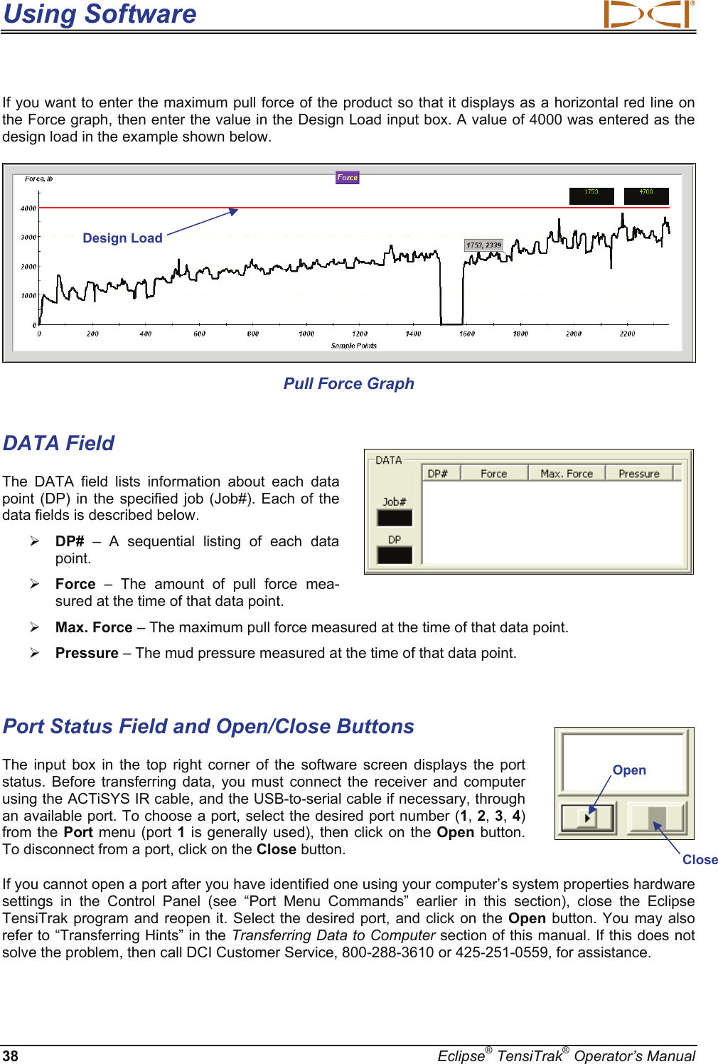 Using Software  38  Eclipse® TensiTrak® Operator’s Manual If you want to enter the maximum pull force of the product so that it displays as a horizontal red line on the Force graph, then enter the value in the Design Load input box. A value of 4000 was entered as the design load in the example shown below.  Pull Force Graph    DATA Field The DATA field lists information about each data point (DP) in the specified job (Job#). Each of the data fields is described below.  ¾ DP# – A sequential listing of each data point. ¾ Force – The amount of pull force mea-sured at the time of that data point. ¾ Max. Force – The maximum pull force measured at the time of that data point. ¾ Pressure – The mud pressure measured at the time of that data point.  Port Status Field and Open/Close Buttons The input box in the top right corner of the software screen displays the port status. Before transferring data, you must connect the receiver and computer using the ACTiSYS IR cable, and the USB-to-serial cable if necessary, through an available port. To choose a port, select the desired port number (1, 2, 3, 4) from the Port menu (port 1 is generally used), then click on the Open button. To disconnect from a port, click on the Close button.  If you cannot open a port after you have identified one using your computer’s system properties hardware settings in the Control Panel (see “Port Menu Commands” earlier in this section), close the Eclipse TensiTrak program and reopen it. Select the desired port, and click on the Open button. You may also refer to “Transferring Hints” in the Transferring Data to Computer section of this manual. If this does not solve the problem, then call DCI Customer Service, 800-288-3610 or 425-251-0559, for assistance.     OpenCloseDesign Load 