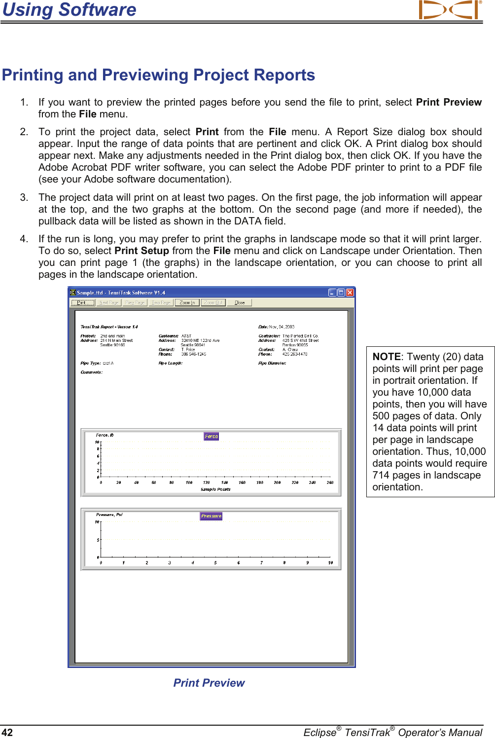 Using Software  42  Eclipse® TensiTrak® Operator’s Manual Printing and Previewing Project Reports  1.  If you want to preview the printed pages before you send the file to print, select Print Preview from the File menu. 2.  To print the project data, select Print  from the File  menu. A Report Size dialog box should appear. Input the range of data points that are pertinent and click OK. A Print dialog box should appear next. Make any adjustments needed in the Print dialog box, then click OK. If you have the Adobe Acrobat PDF writer software, you can select the Adobe PDF printer to print to a PDF file (see your Adobe software documentation).  3.  The project data will print on at least two pages. On the first page, the job information will appear at the top, and the two graphs at the bottom. On the second page (and more if needed), the pullback data will be listed as shown in the DATA field. 4.  If the run is long, you may prefer to print the graphs in landscape mode so that it will print larger. To do so, select Print Setup from the File menu and click on Landscape under Orientation. Then you can print page 1 (the graphs) in the landscape orientation, or you can choose to print all pages in the landscape orientation.                       Print Preview                      NOTE: Twenty (20) data points will print per page in portrait orientation. If you have 10,000 data points, then you will have 500 pages of data. Only 14 data points will print per page in landscape orientation. Thus, 10,000 data points would require 714 pages in landscape orientation.  