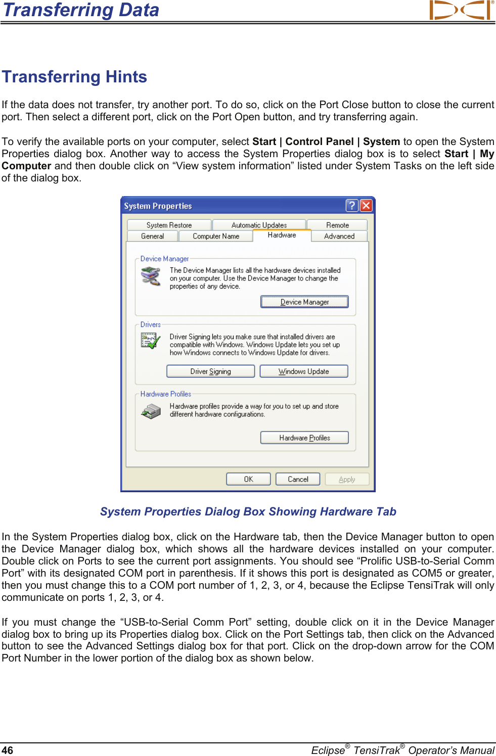 Transferring Data  46  Eclipse® TensiTrak® Operator’s Manual Transferring Hints If the data does not transfer, try another port. To do so, click on the Port Close button to close the current port. Then select a different port, click on the Port Open button, and try transferring again.  To verify the available ports on your computer, select Start | Control Panel | System to open the System Properties dialog box. Another way to access the System Properties dialog box is to select Start | My Computer and then double click on “View system information” listed under System Tasks on the left side of the dialog box.   System Properties Dialog Box Showing Hardware Tab In the System Properties dialog box, click on the Hardware tab, then the Device Manager button to open the Device Manager dialog box, which shows all the hardware devices installed on your computer. Double click on Ports to see the current port assignments. You should see “Prolific USB-to-Serial Comm Port” with its designated COM port in parenthesis. If it shows this port is designated as COM5 or greater, then you must change this to a COM port number of 1, 2, 3, or 4, because the Eclipse TensiTrak will only communicate on ports 1, 2, 3, or 4. If you must change the “USB-to-Serial Comm Port” setting, double click on it in the Device Manager dialog box to bring up its Properties dialog box. Click on the Port Settings tab, then click on the Advanced button to see the Advanced Settings dialog box for that port. Click on the drop-down arrow for the COM Port Number in the lower portion of the dialog box as shown below. 