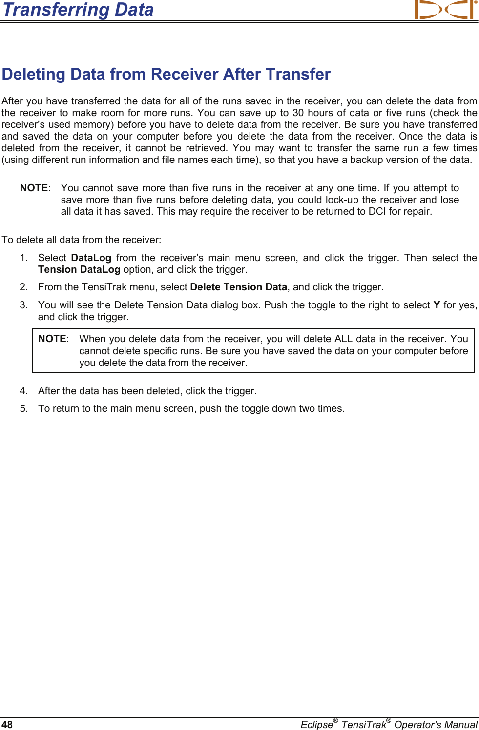 Transferring Data  48  Eclipse® TensiTrak® Operator’s Manual Deleting Data from Receiver After Transfer  After you have transferred the data for all of the runs saved in the receiver, you can delete the data from the receiver to make room for more runs. You can save up to 30 hours of data or five runs (check the receiver’s used memory) before you have to delete data from the receiver. Be sure you have transferred and saved the data on your computer before you delete the data from the receiver. Once the data is deleted from the receiver, it cannot be retrieved. You may want to transfer the same run a few times (using different run information and file names each time), so that you have a backup version of the data. NOTE:  You cannot save more than five runs in the receiver at any one time. If you attempt to save more than five runs before deleting data, you could lock-up the receiver and lose all data it has saved. This may require the receiver to be returned to DCI for repair. To delete all data from the receiver: 1. Select DataLog from the receiver’s main menu screen, and click the trigger. Then select the Tension DataLog option, and click the trigger. 2.  From the TensiTrak menu, select Delete Tension Data, and click the trigger. 3.  You will see the Delete Tension Data dialog box. Push the toggle to the right to select Y for yes, and click the trigger. NOTE:  When you delete data from the receiver, you will delete ALL data in the receiver. You cannot delete specific runs. Be sure you have saved the data on your computer before you delete the data from the receiver.  4.  After the data has been deleted, click the trigger. 5.  To return to the main menu screen, push the toggle down two times.   