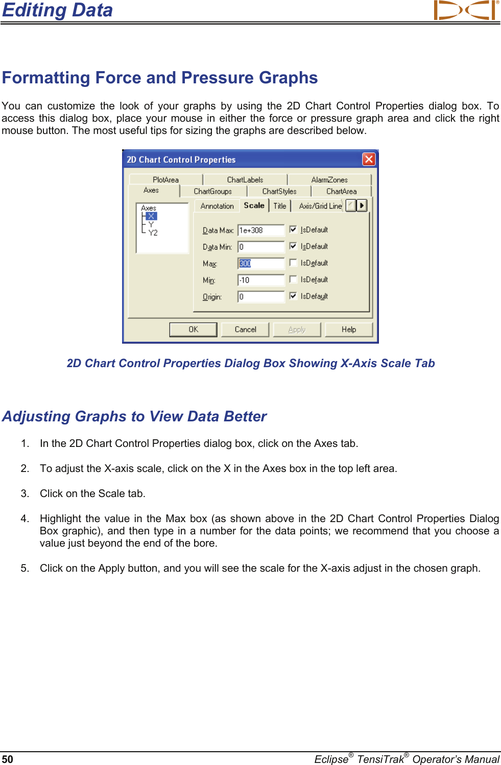 Editing Data  50  Eclipse® TensiTrak® Operator’s Manual Formatting Force and Pressure Graphs You can customize the look of your graphs by using the 2D Chart Control Properties dialog box. To access this dialog box, place your mouse in either the force or pressure graph area and click the right mouse button. The most useful tips for sizing the graphs are described below.  2D Chart Control Properties Dialog Box Showing X-Axis Scale Tab  Adjusting Graphs to View Data Better 1.  In the 2D Chart Control Properties dialog box, click on the Axes tab. 2.  To adjust the X-axis scale, click on the X in the Axes box in the top left area. 3.  Click on the Scale tab. 4.  Highlight the value in the Max box (as shown above in the 2D Chart Control Properties Dialog Box graphic), and then type in a number for the data points; we recommend that you choose a value just beyond the end of the bore. 5.  Click on the Apply button, and you will see the scale for the X-axis adjust in the chosen graph. 