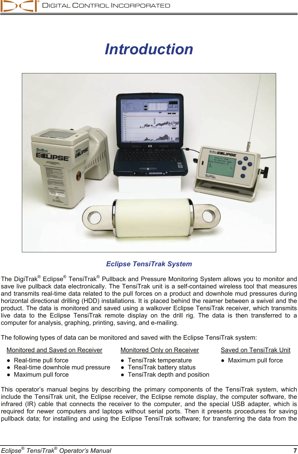  DIGITAL CONTROL INCORPORATED  Eclipse® TensiTrak® Operator’s Manual  7 Introduction  Eclipse TensiTrak System  The DigiTrak® Eclipse® TensiTrak® Pullback and Pressure Monitoring System allows you to monitor and save live pullback data electronically. The TensiTrak unit is a self-contained wireless tool that measures and transmits real-time data related to the pull forces on a product and downhole mud pressures during horizontal directional drilling (HDD) installations. It is placed behind the reamer between a swivel and the product. The data is monitored and saved using a walkover Eclipse TensiTrak receiver, which transmits live data to the Eclipse TensiTrak remote display on the drill rig. The data is then transferred to a computer for analysis, graphing, printing, saving, and e-mailing.  The following types of data can be monitored and saved with the Eclipse TensiTrak system:  Monitored and Saved on Receiver  Monitored Only on Receiver  Saved on TensiTrak Unit ●  Real-time pull force   ●  TensiTrak temperature  ●  Maximum pull force ●  Real-time downhole mud pressure  ●  TensiTrak battery status   ●  Maximum pull force   ●  TensiTrak depth and position   This operator’s manual begins by describing the primary components of the TensiTrak system, which include the TensiTrak unit, the Eclipse receiver, the Eclipse remote display, the computer software, the infrared (IR) cable that connects the receiver to the computer, and the special USB adapter, which is required for newer computers and laptops without serial ports. Then it presents procedures for saving pullback data; for installing and using the Eclipse TensiTrak software; for transferring the data from the 