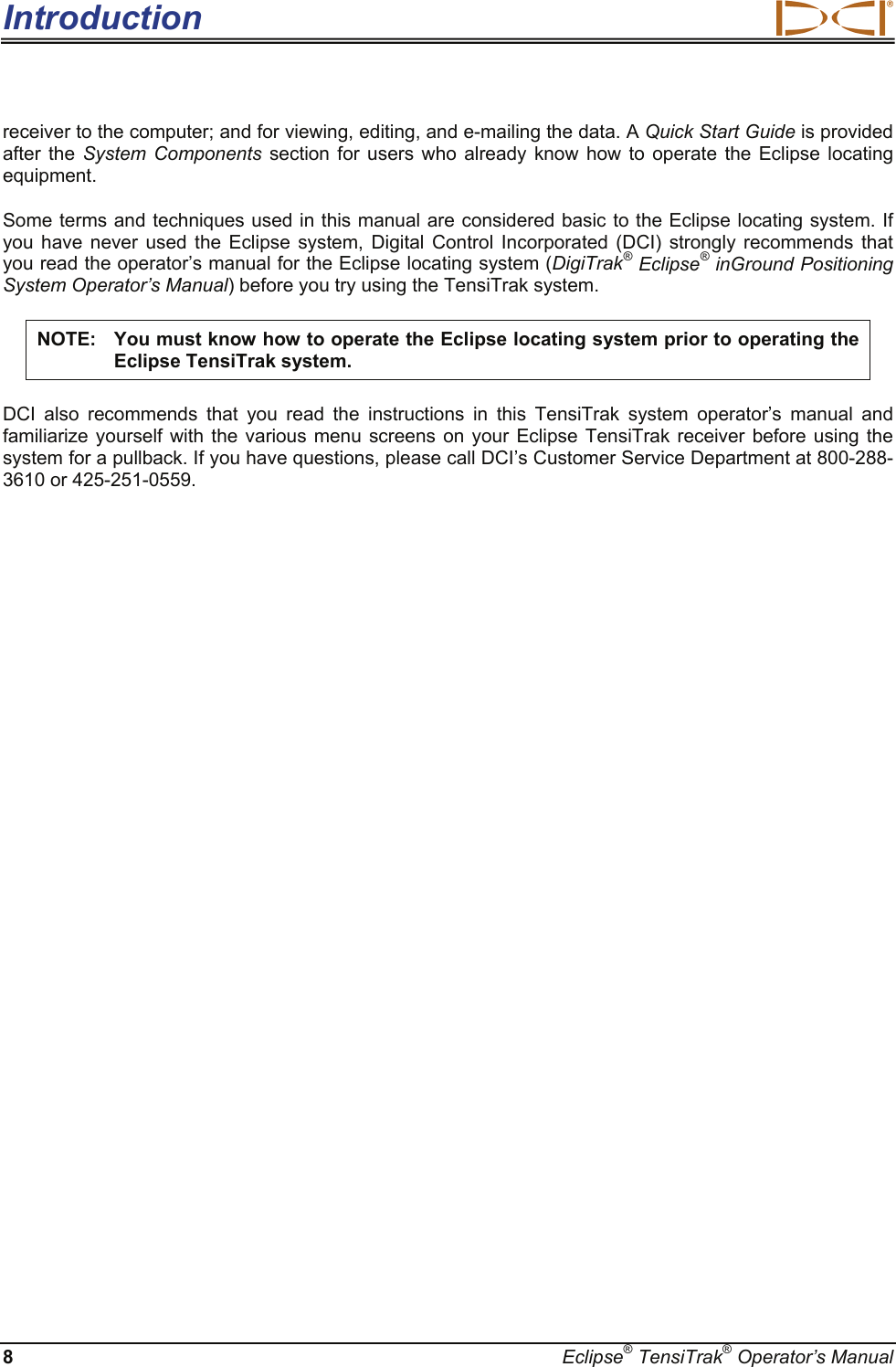 Introduction  8  Eclipse® TensiTrak® Operator’s Manual receiver to the computer; and for viewing, editing, and e-mailing the data. A Quick Start Guide is provided after the System Components section for users who already know how to operate the Eclipse locating equipment.  Some terms and techniques used in this manual are considered basic to the Eclipse locating system. If you have never used the Eclipse system, Digital Control Incorporated (DCI) strongly recommends that you read the operator’s manual for the Eclipse locating system (DigiTrak® Eclipse® inGround Positioning System Operator’s Manual) before you try using the TensiTrak system.  NOTE:  You must know how to operate the Eclipse locating system prior to operating the Eclipse TensiTrak system. DCI also recommends that you read the instructions in this TensiTrak system operator’s manual and familiarize yourself with the various menu screens on your Eclipse TensiTrak receiver before using the system for a pullback. If you have questions, please call DCI’s Customer Service Department at 800-288-3610 or 425-251-0559.     