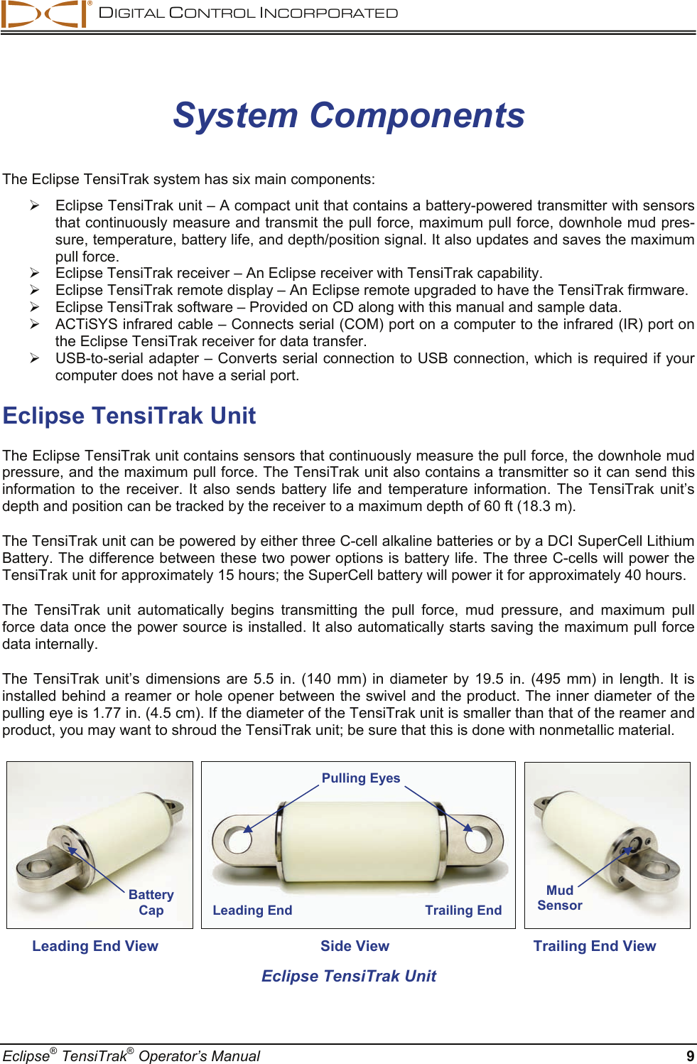  DIGITAL CONTROL INCORPORATED  Eclipse® TensiTrak® Operator’s Manual  9 System Components The Eclipse TensiTrak system has six main components: ¾  Eclipse TensiTrak unit – A compact unit that contains a battery-powered transmitter with sensors that continuously measure and transmit the pull force, maximum pull force, downhole mud pres-sure, temperature, battery life, and depth/position signal. It also updates and saves the maximum pull force.  ¾  Eclipse TensiTrak receiver – An Eclipse receiver with TensiTrak capability.  ¾  Eclipse TensiTrak remote display – An Eclipse remote upgraded to have the TensiTrak firmware.  ¾  Eclipse TensiTrak software – Provided on CD along with this manual and sample data. ¾  ACTiSYS infrared cable – Connects serial (COM) port on a computer to the infrared (IR) port on the Eclipse TensiTrak receiver for data transfer.   ¾  USB-to-serial adapter – Converts serial connection to USB connection, which is required if your computer does not have a serial port.  Eclipse TensiTrak Unit The Eclipse TensiTrak unit contains sensors that continuously measure the pull force, the downhole mud pressure, and the maximum pull force. The TensiTrak unit also contains a transmitter so it can send this information to the receiver. It also sends battery life and temperature information. The TensiTrak unit’s depth and position can be tracked by the receiver to a maximum depth of 60 ft (18.3 m). The TensiTrak unit can be powered by either three C-cell alkaline batteries or by a DCI SuperCell Lithium Battery. The difference between these two power options is battery life. The three C-cells will power the TensiTrak unit for approximately 15 hours; the SuperCell battery will power it for approximately 40 hours. The TensiTrak unit automatically begins transmitting the pull force, mud pressure, and maximum pull force data once the power source is installed. It also automatically starts saving the maximum pull force data internally. The TensiTrak unit’s dimensions are 5.5 in. (140 mm) in diameter by 19.5 in. (495 mm) in length. It is installed behind a reamer or hole opener between the swivel and the product. The inner diameter of the pulling eye is 1.77 in. (4.5 cm). If the diameter of the TensiTrak unit is smaller than that of the reamer and product, you may want to shroud the TensiTrak unit; be sure that this is done with nonmetallic material.          Leading End View  Side View  Trailing End View Eclipse TensiTrak Unit Leading End Trailing EndMud Sensor Battery Cap Pulling Eyes