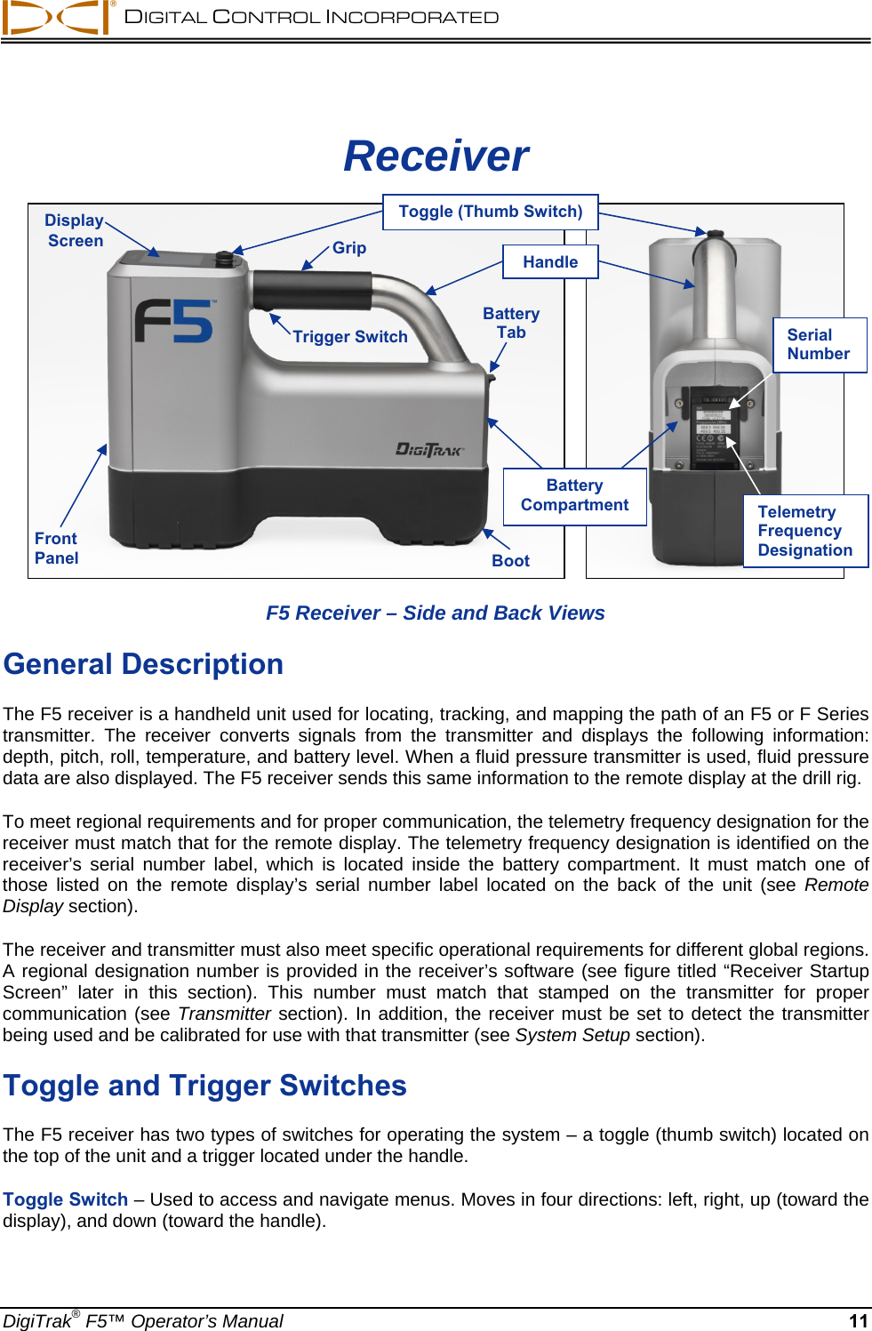  DIGITAL CONTROL INCORPORATED  DigiTrak® F5™ Operator’s Manual 11 Receiver       F5 Receiver – Side and Back Views General Description The F5 receiver is a handheld unit used for locating, tracking, and mapping the path of an F5 or F Series transmitter. The receiver converts signals from the transmitter and displays the following information: depth, pitch, roll, temperature, and battery level. When a fluid pressure transmitter is used, fluid pressure data are also displayed. The F5 receiver sends this same information to the remote display at the drill rig.  To meet regional requirements and for proper communication, the telemetry frequency designation for the receiver must match that for the remote display. The telemetry frequency designation is identified on the receiver’s serial number label, which is located inside the battery compartment. It must match one of those listed on the remote display’s serial number label located on the back of the unit (see Remote Display section). The receiver and transmitter must also meet specific operational requirements for different global regions. A regional designation number is provided in the receiver’s software (see figure titled “Receiver Startup Screen” later in this section). This number must match that stamped on the transmitter for proper communication (see Transmitter section). In addition, the receiver must be set to detect the transmitter being used and be calibrated for use with that transmitter (see System Setup section). Toggle and Trigger Switches The F5 receiver has two types of switches for operating the system – a toggle (thumb switch) located on the top of the unit and a trigger located under the handle.  Toggle Switch – Used to access and navigate menus. Moves in four directions: left, right, up (toward the display), and down (toward the handle).  Trigger SwitchFront Panel  BootBatteryTab Display Screen  GripBattery Compartment Toggle (Thumb Switch)Telemetry Frequency Designation Serial Number Handle