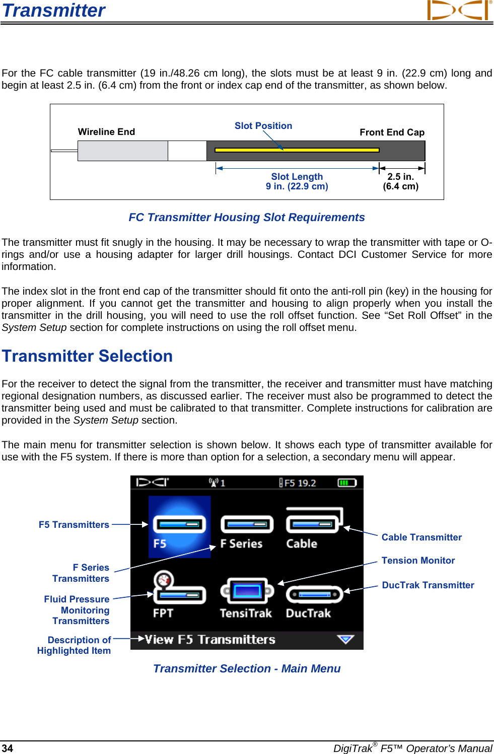 Transmitter     34  DigiTrak® F5™ Operator’s Manual For the FC cable transmitter (19 in./48.26 cm long), the slots must be at least 9 in. (22.9 cm) long and begin at least 2.5 in. (6.4 cm) from the front or index cap end of the transmitter, as shown below.  FC Transmitter Housing Slot Requirements The transmitter must fit snugly in the housing. It may be necessary to wrap the transmitter with tape or O-rings and/or use a housing adapter for larger drill housings. Contact DCI Customer Service for more information. The index slot in the front end cap of the transmitter should fit onto the anti-roll pin (key) in the housing for proper alignment. If you cannot get the transmitter and housing to align properly when you install the transmitter in the drill housing, you will need to use the roll offset function. See “Set Roll Offset” in the System Setup section for complete instructions on using the roll offset menu.  Transmitter Selection For the receiver to detect the signal from the transmitter, the receiver and transmitter must have matching regional designation numbers, as discussed earlier. The receiver must also be programmed to detect the transmitter being used and must be calibrated to that transmitter. Complete instructions for calibration are provided in the System Setup section.  The main menu for transmitter selection is shown below. It shows each type of transmitter available for use with the F5 system. If there is more than option for a selection, a secondary menu will appear.     Transmitter Selection - Main Menu Slot Position2.5 in. (6.4 cm) Slot Length9 in. (22.9 cm) Front End Cap Wireline End Description of Highlighted Item Cable TransmitterTension MonitorDucTrak TransmitterF5 Transmitters F Series Transmitters  Fluid Pressure Monitoring Transmitters  