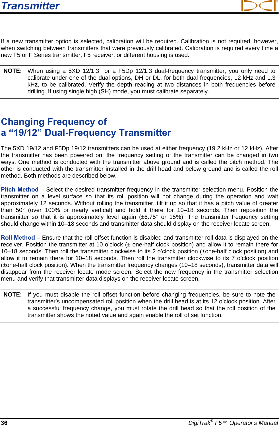 Transmitter     36  DigiTrak® F5™ Operator’s Manual If a new transmitter option is selected, calibration will be required. Calibration is not required, however, when switching between transmitters that were previously calibrated. Calibration is required every time a new F5 or F Series transmitter, F5 receiver, or different housing is used.   NOTE:   When using a 5XD 12/1.3  or a F5Dp 12/1.3 dual-frequency transmitter, you only need to calibrate under one of the dual options, DH or DL, for both dual frequencies, 12 kHz and 1.3 kHz, to be calibrated. Verify the depth reading at two distances in both frequencies before drilling. If using single high (SH) mode, you must calibrate separately.  Changing Frequency of  a “19/12” Dual-Frequency Transmitter The 5XD 19/12 and F5Dp 19/12 transmitters can be used at either frequency (19.2 kHz or 12 kHz). After the transmitter has been powered on, the frequency setting of the transmitter can be changed in two ways. One method is conducted with the transmitter above ground and is called the pitch method. The other is conducted with the transmitter installed in the drill head and below ground and is called the roll method. Both methods are described below. Pitch Method – Select the desired transmitter frequency in the transmitter selection menu. Position the transmitter on a level surface so that its roll position will not change during the operation and wait approximately 12 seconds. Without rolling the transmitter, tilt it up so that it has a pitch value of greater than 50° (over 100% or nearly vertical) and hold it there for 10–18 seconds. Then reposition the transmitter so that it is approximately level again (±6.75° or 15%). The transmitter frequency setting should change within 10–18 seconds and transmitter data should display on the receiver locate screen. Roll Method – Ensure that the roll offset function is disabled and transmitter roll data is displayed on the receiver. Position the transmitter at 10 o’clock (± one-half clock position) and allow it to remain there for 10–18 seconds. Then roll the transmitter clockwise to its 2 o’clock position (±one-half clock position) and allow it to remain there for 10–18 seconds. Then roll the transmitter clockwise to its 7 o’clock position (±one-half clock position). When the transmitter frequency changes (10–18 seconds), transmitter data will disappear from the receiver locate mode screen. Select the new frequency in the transmitter selection menu and verify that transmitter data displays on the receiver locate screen. NOTE:  If you must disable the roll offset function before changing frequencies, be sure to note the transmitter’s uncompensated roll position when the drill head is at its 12 o’clock position. After a successful frequency change, you must rotate the drill head so that the roll position of the transmitter shows the noted value and again enable the roll offset function. 