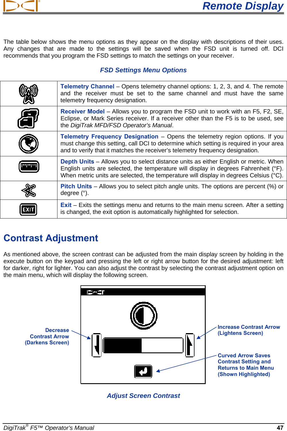  Remote Display DigiTrak® F5™ Operator’s Manual 47 The table below shows the menu options as they appear on the display with descriptions of their uses. Any changes that are made to the settings will be saved when the FSD unit is turned off. DCI recommends that you program the FSD settings to match the settings on your receiver. FSD Settings Menu Options  Telemetry Channel – Opens telemetry channel options: 1, 2, 3, and 4. The remote and the receiver must be set to the same channel and must have the same telemetry frequency designation.  Receiver Model – Allows you to program the FSD unit to work with an F5, F2, SE, Eclipse, or Mark Series receiver. If a receiver other than the F5 is to be used, see the DigiTrak MFD/FSD Operator’s Manual.   Telemetry Frequency Designation – Opens the telemetry region options. If you must change this setting, call DCI to determine which setting is required in your area and to verify that it matches the receiver’s telemetry frequency designation.  Depth Units – Allows you to select distance units as either English or metric. When English units are selected, the temperature will display in degrees Fahrenheit (°F). When metric units are selected, the temperature will display in degrees Celsius (°C).  Pitch Units – Allows you to select pitch angle units. The options are percent (%) or degree (°).  Exit – Exits the settings menu and returns to the main menu screen. After a setting is changed, the exit option is automatically highlighted for selection.  Contrast Adjustment As mentioned above, the screen contrast can be adjusted from the main display screen by holding in the execute button on the keypad and pressing the left or right arrow button for the desired adjustment: left for darker, right for lighter. You can also adjust the contrast by selecting the contrast adjustment option on the main menu, which will display the following screen.  Adjust Screen Contrast Decrease  Contrast Arrow (Darkens Screen) Increase Contrast Arrow (Lightens Screen) Curved Arrow Saves Contrast Setting and Returns to Main Menu (Shown Highlighted) 