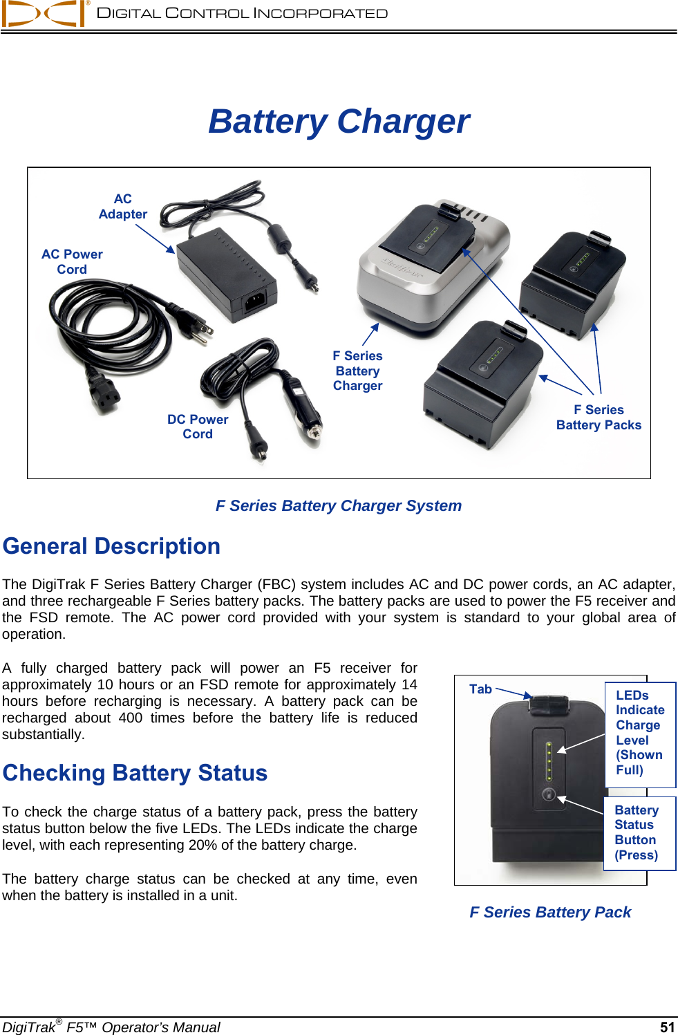  DIGITAL CONTROL INCORPORATED  DigiTrak® F5™ Operator’s Manual 51 Battery Charger  F Series Battery Charger System General Description The DigiTrak F Series Battery Charger (FBC) system includes AC and DC power cords, an AC adapter, and three rechargeable F Series battery packs. The battery packs are used to power the F5 receiver and the FSD remote. The AC power cord provided with your system is standard to your global area of operation. A fully charged battery pack will power an F5 receiver for approximately 10 hours or an FSD remote for approximately 14 hours before recharging is necessary. A battery pack can be recharged about 400 times before the battery life is reduced substantially. Checking Battery Status To check the charge status of a battery pack, press the battery status button below the five LEDs. The LEDs indicate the charge level, with each representing 20% of the battery charge.  The battery charge status can be checked at any time, even when the battery is installed in a unit.     AC Adapter AC Power Cord F SeriesBattery Charger F SeriesBattery Packs  DC Power Cord   F Series Battery Pack Tab LEDs Indicate Charge Level (Shown Full) Battery Status Button (Press) 