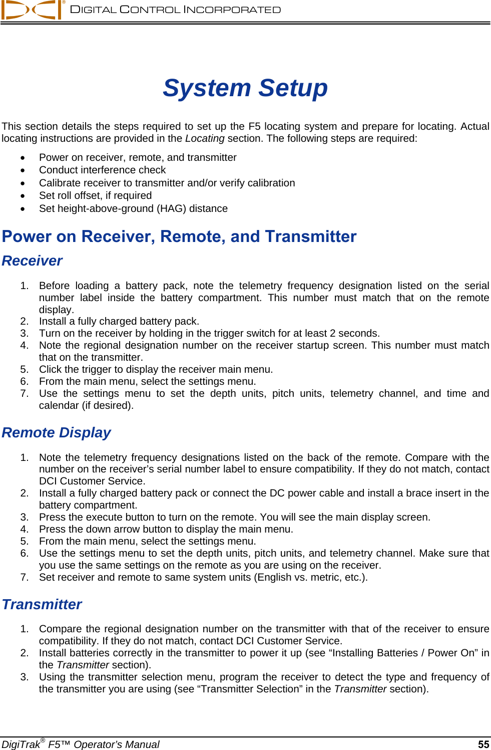  DIGITAL CONTROL INCORPORATED  DigiTrak® F5™ Operator’s Manual 55 System Setup This section details the steps required to set up the F5 locating system and prepare for locating. Actual locating instructions are provided in the Locating section. The following steps are required:   Power on receiver, remote, and transmitter    Conduct interference check    Calibrate receiver to transmitter and/or verify calibration   Set roll offset, if required   Set height-above-ground (HAG) distance Power on Receiver, Remote, and Transmitter Receiver 1.  Before loading a battery pack, note the telemetry frequency designation listed on the serial number label inside the battery compartment. This number must match that on the remote display. 2.  Install a fully charged battery pack.  3.  Turn on the receiver by holding in the trigger switch for at least 2 seconds.  4.  Note the regional designation number on the receiver startup screen. This number must match that on the transmitter. 5.  Click the trigger to display the receiver main menu. 6.  From the main menu, select the settings menu. 7.  Use the settings menu to set the depth units, pitch units, telemetry channel, and time and calendar (if desired).  Remote Display 1.  Note the telemetry frequency designations listed on the back of the remote. Compare with the number on the receiver’s serial number label to ensure compatibility. If they do not match, contact DCI Customer Service. 2.  Install a fully charged battery pack or connect the DC power cable and install a brace insert in the battery compartment. 3.  Press the execute button to turn on the remote. You will see the main display screen. 4.  Press the down arrow button to display the main menu. 5.  From the main menu, select the settings menu. 6.  Use the settings menu to set the depth units, pitch units, and telemetry channel. Make sure that you use the same settings on the remote as you are using on the receiver.  7.  Set receiver and remote to same system units (English vs. metric, etc.).  Transmitter 1.  Compare the regional designation number on the transmitter with that of the receiver to ensure compatibility. If they do not match, contact DCI Customer Service. 2.  Install batteries correctly in the transmitter to power it up (see “Installing Batteries / Power On” in the Transmitter section). 3.  Using the transmitter selection menu, program the receiver to detect the type and frequency of the transmitter you are using (see “Transmitter Selection” in the Transmitter section). 