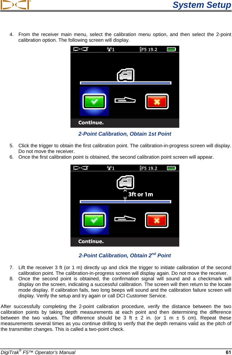  System Setup DigiTrak® F5™ Operator’s Manual 61 4.  From the receiver main menu, select the calibration menu option, and then select the 2-point calibration option. The following screen will display.  2-Point Calibration, Obtain 1st Point 5.  Click the trigger to obtain the first calibration point. The calibration-in-progress screen will display. Do not move the receiver. 6.  Once the first calibration point is obtained, the second calibration point screen will appear.  2-Point Calibration, Obtain 2nd Point 7.  Lift the receiver 3 ft (or 1 m) directly up and click the trigger to initiate calibration of the second calibration point. The calibration-in-progress screen will display again. Do not move the receiver. 8.  Once the second point is obtained, the confirmation signal will sound and a checkmark will display on the screen, indicating a successful calibration. The screen will then return to the locate mode display. If calibration fails, two long beeps will sound and the calibration failure screen will display. Verify the setup and try again or call DCI Customer Service. After successfully completing the 2-point calibration procedure, verify the distance between the two calibration points by taking depth measurements at each point and then determining the difference between the two values. The difference should be 3 ft ± 2 in. (or 1 m ± 5 cm). Repeat these measurements several times as you continue drilling to verify that the depth remains valid as the pitch of the transmitter changes. This is called a two-point check. 