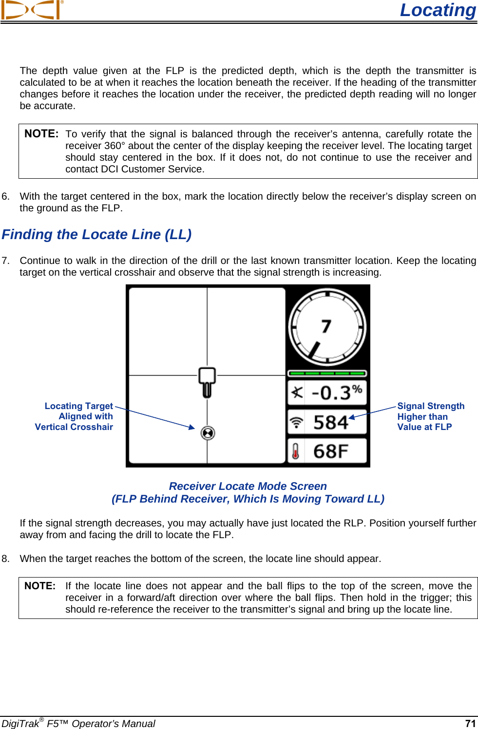  Locating DigiTrak® F5™ Operator’s Manual 71 The depth value given at the FLP is the predicted depth, which is the depth the transmitter is calculated to be at when it reaches the location beneath the receiver. If the heading of the transmitter changes before it reaches the location under the receiver, the predicted depth reading will no longer be accurate. NOTE: To verify that the signal is balanced through the receiver’s antenna, carefully rotate the receiver 360° about the center of the display keeping the receiver level. The locating target should stay centered in the box. If it does not, do not continue to use the receiver and contact DCI Customer Service. 6.  With the target centered in the box, mark the location directly below the receiver’s display screen on the ground as the FLP.  Finding the Locate Line (LL) 7.  Continue to walk in the direction of the drill or the last known transmitter location. Keep the locating target on the vertical crosshair and observe that the signal strength is increasing.   Receiver Locate Mode Screen (FLP Behind Receiver, Which Is Moving Toward LL) If the signal strength decreases, you may actually have just located the RLP. Position yourself further away from and facing the drill to locate the FLP. 8.  When the target reaches the bottom of the screen, the locate line should appear.  NOTE:  If the locate line does not appear and the ball flips to the top of the screen, move the receiver in a forward/aft direction over where the ball flips. Then hold in the trigger; this should re-reference the receiver to the transmitter’s signal and bring up the locate line.  Signal Strength Higher than Value at FLP Locating Target  Aligned with  Vertical Crosshair  