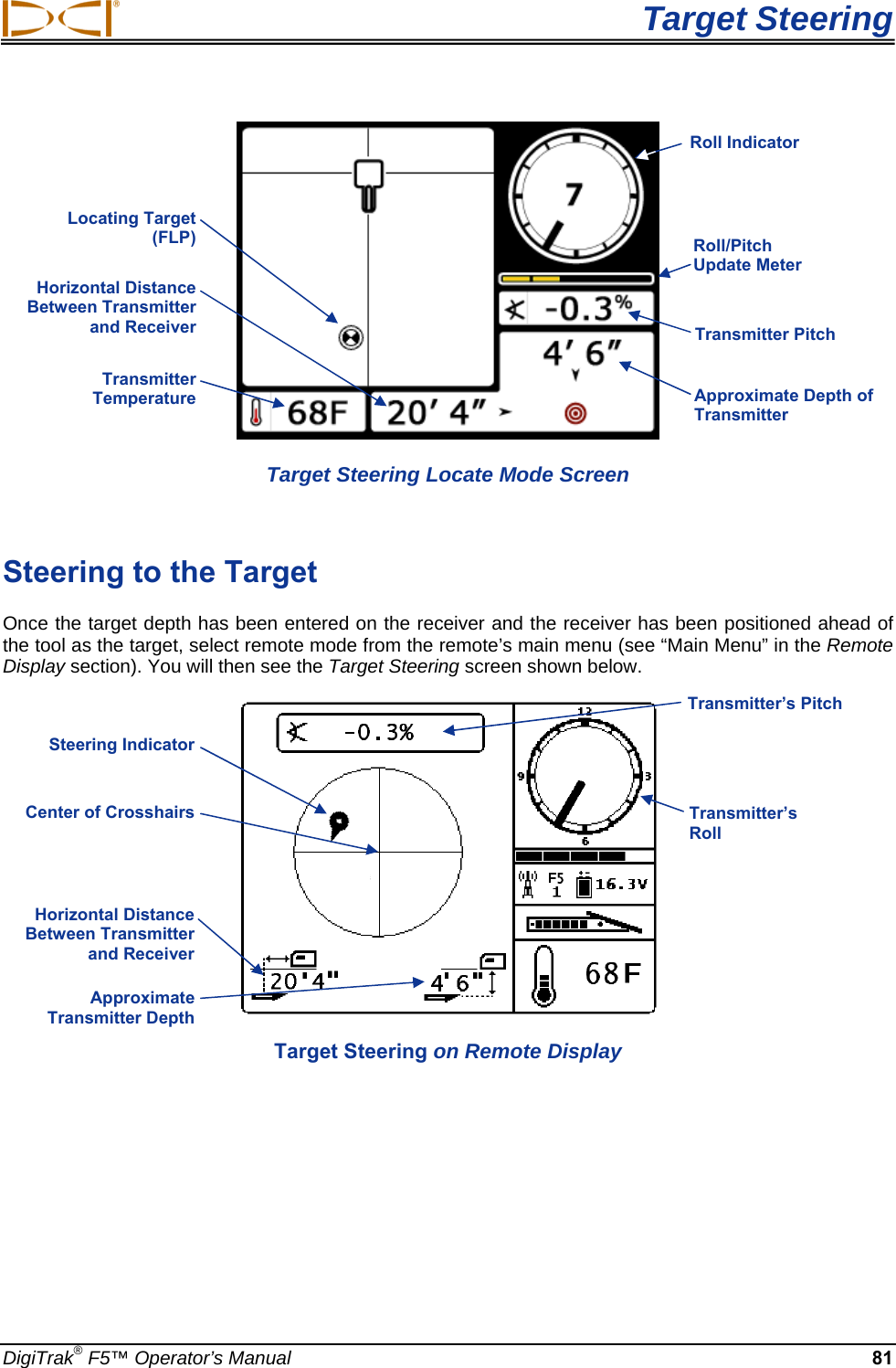  Target Steering DigiTrak® F5™ Operator’s Manual 81  Target Steering Locate Mode Screen  Steering to the Target Once the target depth has been entered on the receiver and the receiver has been positioned ahead of the tool as the target, select remote mode from the remote’s main menu (see “Main Menu” in the Remote Display section). You will then see the Target Steering screen shown below.   Target Steering on Remote Display Horizontal Distance Between Transmitter and Receiver  Approximate Transmitter Depth  Transmitter’s Roll  Transmitter’s Pitch Horizontal Distance Between Transmitter and Receiver  Transmitter Temperature   Approximate Depth of Transmitter  Transmitter Pitch Locating Target (FLP)  Roll/Pitch Update Meter Roll Indicator Steering Indicator  Center of Crosshairs 