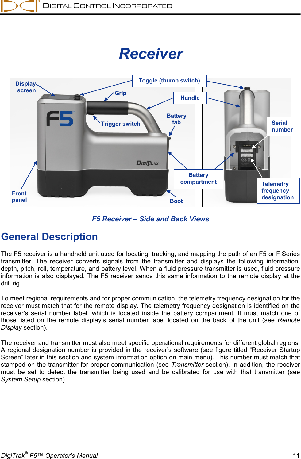  DIGITAL CONTROL INCORPORATED  DigiTrak® F5™ Operator’s Manual 11 Receiver       F5 Receiver – Side and Back Views General Description The F5 receiver is a handheld unit used for locating, tracking, and mapping the path of an F5 or F Series transmitter.  The receiver converts signals from the transmitter and displays the following information: depth, pitch, roll, temperature, and battery level. When a fluid pressure transmitter is used, fluid pressure information is also displayed.  The F5 receiver  sends  this same information to the remote display at the drill rig.  To meet regional requirements and for proper communication, the telemetry frequency designation for the receiver must match that for the remote display. The telemetry frequency designation is identified on the receiver’s  serial number label, which is located inside the battery compartment. It must match one of those listed on the remote display’s serial number label located on the back of the unit (see Remote Display section). The receiver and transmitter must also meet specific operational requirements for different global regions. A regional designation number is provided in the receiver’s software (see figure titled “Receiver Startup Screen” later in this section and system information option on main menu). This number must match that stamped on the transmitter for proper communication (see Transmitter section). In addition, the receiver must be set to detect the transmitter  being used and be calibrated for use with that  transmitter (see System Setup section). Trigger switch Front panel Boot Battery tab Display screen Grip Battery compartment Toggle (thumb switch)   Telemetry frequency designation Serial number Handle 
