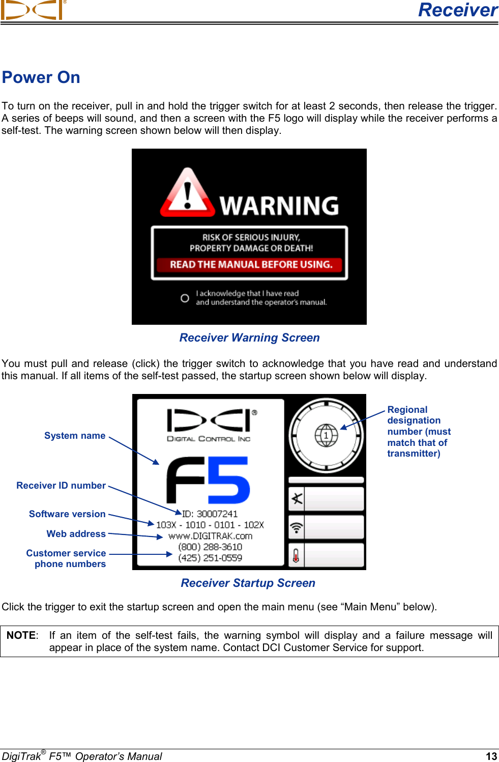  Receiver DigiTrak® F5™ Operator’s Manual 13 Power On  To turn on the receiver, pull in and hold the trigger switch for at least 2 seconds, then release the trigger. A series of beeps will sound, and then a screen with the F5 logo will display while the receiver performs a self-test. The warning screen shown below will then display.  Receiver Warning Screen You must pull and release (click) the trigger switch to acknowledge that you have read and understand this manual. If all items of the self-test passed, the startup screen shown below will display.  Receiver Startup Screen Click the trigger to exit the startup screen and open the main menu (see “Main Menu” below). NOTE:  If an item of the self-test fails,  the warning symbol will display and a failure message  will appear in place of the system name. Contact DCI Customer Service for support.  Regional designation number (must match that of transmitter) System name   Receiver ID number Software version   Web address  Customer service phone numbers  