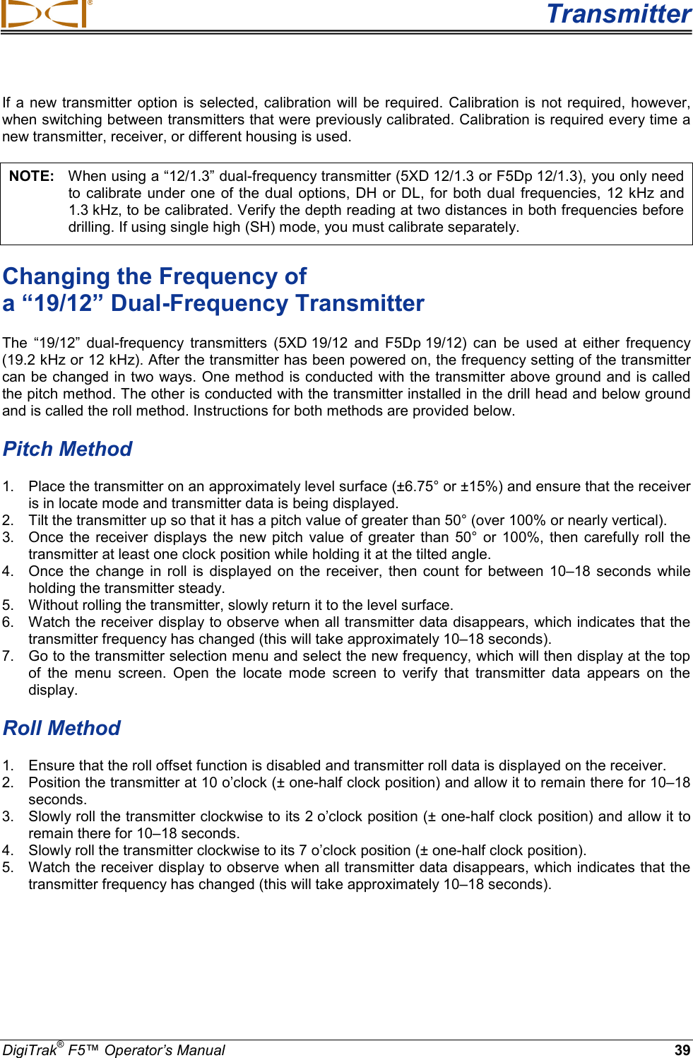 Transmitter DigiTrak® F5™ Operator’s Manual 39 If a new transmitter option is selected, calibration will be required. Calibration is not required, however, when switching between transmitters that were previously calibrated. Calibration is required every time a new transmitter, receiver, or different housing is used.  NOTE:   When using a “12/1.3” dual-frequency transmitter (5XD 12/1.3 or F5Dp 12/1.3), you only need to calibrate under one of the dual options, DH or DL, for both dual frequencies, 12 kHz and 1.3 kHz, to be calibrated. Verify the depth reading at two distances in both frequencies before drilling. If using single high (SH) mode, you must calibrate separately. Changing the Frequency of  a “19/12” Dual-Frequency Transmitter The “19/12” dual-frequency transmitters  (5XD 19/12  and F5Dp 19/12)  can be used at either frequency (19.2 kHz or 12 kHz). After the transmitter has been powered on, the frequency setting of the transmitter can be changed in two ways. One method is conducted with the transmitter above ground and is called the pitch method. The other is conducted with the transmitter installed in the drill head and below ground and is called the roll method. Instructions for both methods are provided below. Pitch Method  1. Place the transmitter on an approximately level surface (±6.75° or ±15%) and ensure that the receiver is in locate mode and transmitter data is being displayed.  2. Tilt the transmitter up so that it has a pitch value of greater than 50° (over 100% or nearly vertical).  3. Once the receiver displays the new pitch value of greater than 50° or 100%, then carefully roll the transmitter at least one clock position while holding it at the tilted angle. 4. Once the change in roll is displayed on the receiver, then count for between  10–18 seconds while holding the transmitter steady. 5. Without rolling the transmitter, slowly return it to the level surface.  6. Watch the receiver display to observe when all transmitter data disappears, which indicates that the transmitter frequency has changed (this will take approximately 10–18 seconds).   7. Go to the transmitter selection menu and select the new frequency, which will then display at the top of  the menu screen. Open the locate mode screen to verify that transmitter data appears on the display. Roll Method  1. Ensure that the roll offset function is disabled and transmitter roll data is displayed on the receiver.  2. Position the transmitter at 10 o’clock (± one-half clock position) and allow it to remain there for 10–18 seconds.  3. Slowly roll the transmitter clockwise to its 2 o’clock position (± one-half clock position) and allow it to remain there for 10–18 seconds.  4. Slowly roll the transmitter clockwise to its 7 o’clock position (± one-half clock position).  5. Watch the receiver display to observe when all transmitter data disappears, which indicates that the transmitter frequency has changed (this will take approximately 10–18 seconds).  