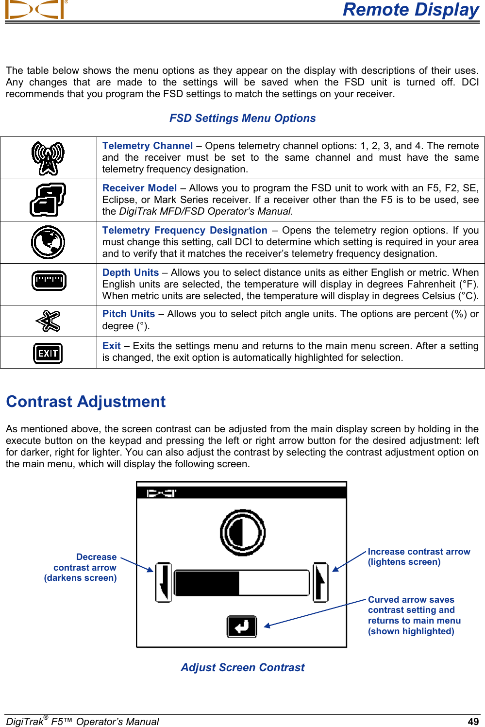  Remote Display DigiTrak® F5™ Operator’s Manual 49 The table below shows the menu options as they appear on the display with descriptions of their uses. Any changes that are made to the settings will be saved when the FSD unit is turned off. DCI recommends that you program the FSD settings to match the settings on your receiver. FSD Settings Menu Options  Telemetry Channel – Opens telemetry channel options: 1, 2, 3, and 4. The remote and the receiver must be set to the same channel and must have the same telemetry frequency designation.  Receiver Model – Allows you to program the FSD unit to work with an F5, F2, SE, Eclipse, or Mark Series receiver. If a receiver other than the F5 is to be used, see the DigiTrak MFD/FSD Operator’s Manual.   Telemetry Frequency Designation – Opens the telemetry region options. If you must change this setting, call DCI to determine which setting is required in your area and to verify that it matches the receiver’s telemetry frequency designation.  Depth Units – Allows you to select distance units as either English or metric. When English units are selected, the temperature will display in degrees Fahrenheit (°F). When metric units are selected, the temperature will display in degrees Celsius (°C).   Pitch Units – Allows you to select pitch angle units. The options are percent (%) or degree (°).  Exit – Exits the settings menu and returns to the main menu screen. After a setting is changed, the exit option is automatically highlighted for selection.  Contrast Adjustment As mentioned above, the screen contrast can be adjusted from the main display screen by holding in the execute button on the keypad and pressing the left or right arrow button for the desired adjustment: left for darker, right for lighter. You can also adjust the contrast by selecting the contrast adjustment option on the main menu, which will display the following screen.  Adjust Screen Contrast Decrease  contrast arrow  (darkens screen) Increase contrast arrow (lightens screen) Curved arrow saves contrast setting and returns to main menu (shown highlighted) 