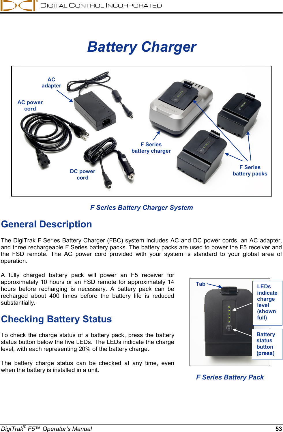  DIGITAL CONTROL INCORPORATED  DigiTrak® F5™ Operator’s Manual 53 Battery Charger  F Series Battery Charger System General Description The DigiTrak F Series Battery Charger (FBC) system includes AC and DC power cords, an AC adapter, and three rechargeable F Series battery packs. The battery packs are used to power the F5 receiver and the FSD remote. The AC power cord provided  with your system is standard to your global area of operation. A fully charged battery pack will power an F5 receiver for approximately 10 hours or an FSD remote for approximately 14 hours before recharging is necessary. A battery pack can be recharged about 400 times before the battery life is reduced substantially. Checking Battery Status To check the charge status of a battery pack, press the battery status button below the five LEDs. The LEDs indicate the charge level, with each representing 20% of the battery charge.  The battery charge status can be checked at any time, even when the battery is installed in a unit.    AC adapter AC power cord F Series  battery charger F Series  battery packs  DC power cord   F Series Battery Pack Tab LEDs indicate charge level (shown full) Battery status button (press) 