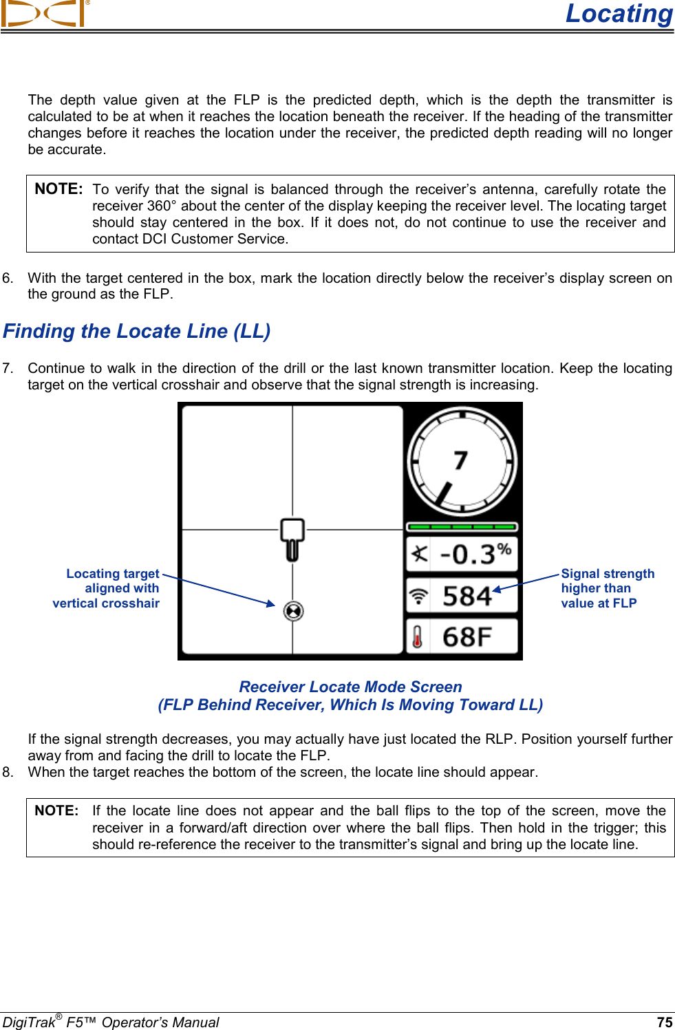  Locating DigiTrak® F5™ Operator’s Manual 75 The depth value given at the FLP is the predicted depth, which is the depth the transmitter is calculated to be at when it reaches the location beneath the receiver. If the heading of the transmitter changes before it reaches the location under the receiver, the predicted depth reading will no longer be accurate. NOTE: To verify that the signal is balanced through the receiver’s antenna, carefully rotate the receiver 360° about the center of the display keeping the receiver level. The locating target should stay centered in the box. If it does not, do not continue to use the receiver and contact DCI Customer Service. 6.  With the target centered in the box, mark the location directly below the receiver’s display screen on the ground as the FLP.  Finding the Locate Line (LL) 7. Continue to walk in the direction of the drill or the last known transmitter location.  Keep the locating target on the vertical crosshair and observe that the signal strength is increasing.   Receiver Locate Mode Screen (FLP Behind Receiver, Which Is Moving Toward LL) If the signal strength decreases, you may actually have just located the RLP. Position yourself further away from and facing the drill to locate the FLP. 8. When the target reaches the bottom of the screen, the locate line should appear.  NOTE: If the locate line does not appear and the ball flips to the top of the screen, move the receiver in a forward/aft direction over where the ball flips. Then hold in  the trigger;  this should re-reference the receiver to the transmitter’s signal and bring up the locate line.  Signal strength higher than value at FLP Locating target  aligned with  vertical crosshair  