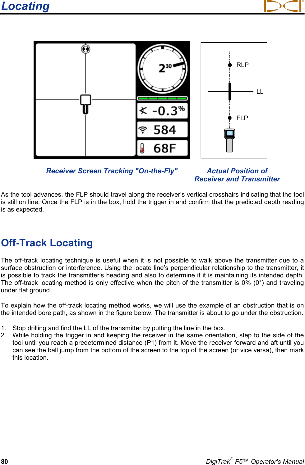 Locating     80 DigiTrak® F5™ Operator’s Manual    RLPFLPLL Receiver Screen Tracking &quot;On-the-Fly&quot; Actual Position of Receiver and Transmitter As the tool advances, the FLP should travel along the receiver’s vertical crosshairs indicating that the tool is still on line. Once the FLP is in the box, hold the trigger in and confirm that the predicted depth reading is as expected.  Off-Track Locating The off-track locating technique is useful when it is not possible to walk above the transmitter due to a surface obstruction or interference. Using the locate line’s perpendicular relationship to the transmitter, it is possible to track the transmitter’s heading and also to determine if it is maintaining its intended depth. The off-track locating method is only effective when the pitch of the transmitter is 0% (0°) and traveling under flat ground. To explain how the off-track locating method works, we will use the example of an obstruction that is on the intended bore path, as shown in the figure below. The transmitter is about to go under the obstruction. 1. Stop drilling and find the LL of the transmitter by putting the line in the box. 2. While holding the trigger in and keeping the receiver in the same orientation, step to the side of the tool until you reach a predetermined distance (P1) from it. Move the receiver forward and aft until you can see the ball jump from the bottom of the screen to the top of the screen (or vice versa), then mark this location. 
