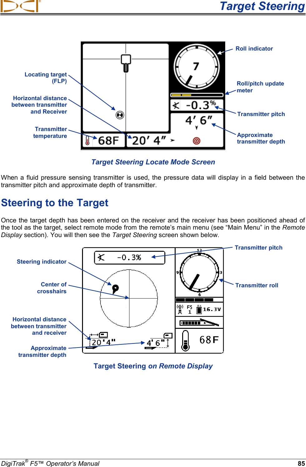  Target Steering DigiTrak® F5™ Operator’s Manual 85  Target Steering Locate Mode Screen When a fluid  pressure sensing transmitter is used, the pressure data will display in a field between the transmitter pitch and approximate depth of transmitter.  Steering to the Target Once the target depth has been entered on the receiver and the receiver has been positioned ahead of the tool as the target, select remote mode from the remote’s main menu (see “Main Menu” in the Remote Display section). You will then see the Target Steering screen shown below.   Target Steering on Remote Display Horizontal distance between transmitter and receiver  Approximate transmitter depth  Transmitter roll  Transmitter pitch Horizontal distance between transmitter and Receiver  Transmitter temperature  Approximate transmitter depth Transmitter pitch Locating target (FLP) Roll/pitch update meter Roll indicator Steering indicator  Center of  crosshairs 