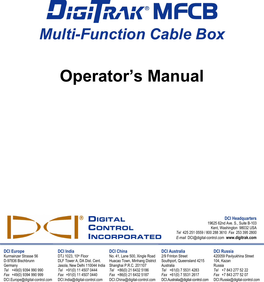                                         MFCB Multi-Function Cable Box    Operator’s Manual                       DIGITAL CONTROL INCORPORATED DCI Headquarters 19625 62nd Ave. S., Suite B-103 Kent, Washington  98032 USA Tel  425 251 0559 / 800 288 3610  Fax  253 395 2800 E-mail  DCI@digital-control.com  www.digitrak.com  DCI Europe Kurmainzer Strasse 56 D-97836 Bischbrunn  Germany Tel +49(0) 9394 990 990 Fax +49(0) 9394 990 999 DCI.Europe@digital-control.com DCI India DTJ 1023, 10th Floor DLF Tower A, DA Dist. Cent. Jasola, New Delhi 110044 India Tel +91(0) 11 4507 0444 Fax +91(0) 11 4507 0440 DCI.India@digital-control.com DCI China No. 41, Lane 500, Xingle Road Huacao Town, Minhang District Shanghai P.R.C. 201107  Tel +86(0) 21 6432 5186 Fax +86(0) 21 6432 5187 DCI.China@digital-control.com DCI Australia 2/9 Frinton Street Southport, Queensland 4215 Australia Tel +61(0) 7 5531 4283 Fax +61(0) 7 5531 2617 DCI.Australia@digital-control.com DCI Russia 420059 Pavlyukhina Street  104, Kazan Russia Tel +7 843 277 52 22 Fax +7 843 277 52 07 DCI.Russia@digital-control.com     