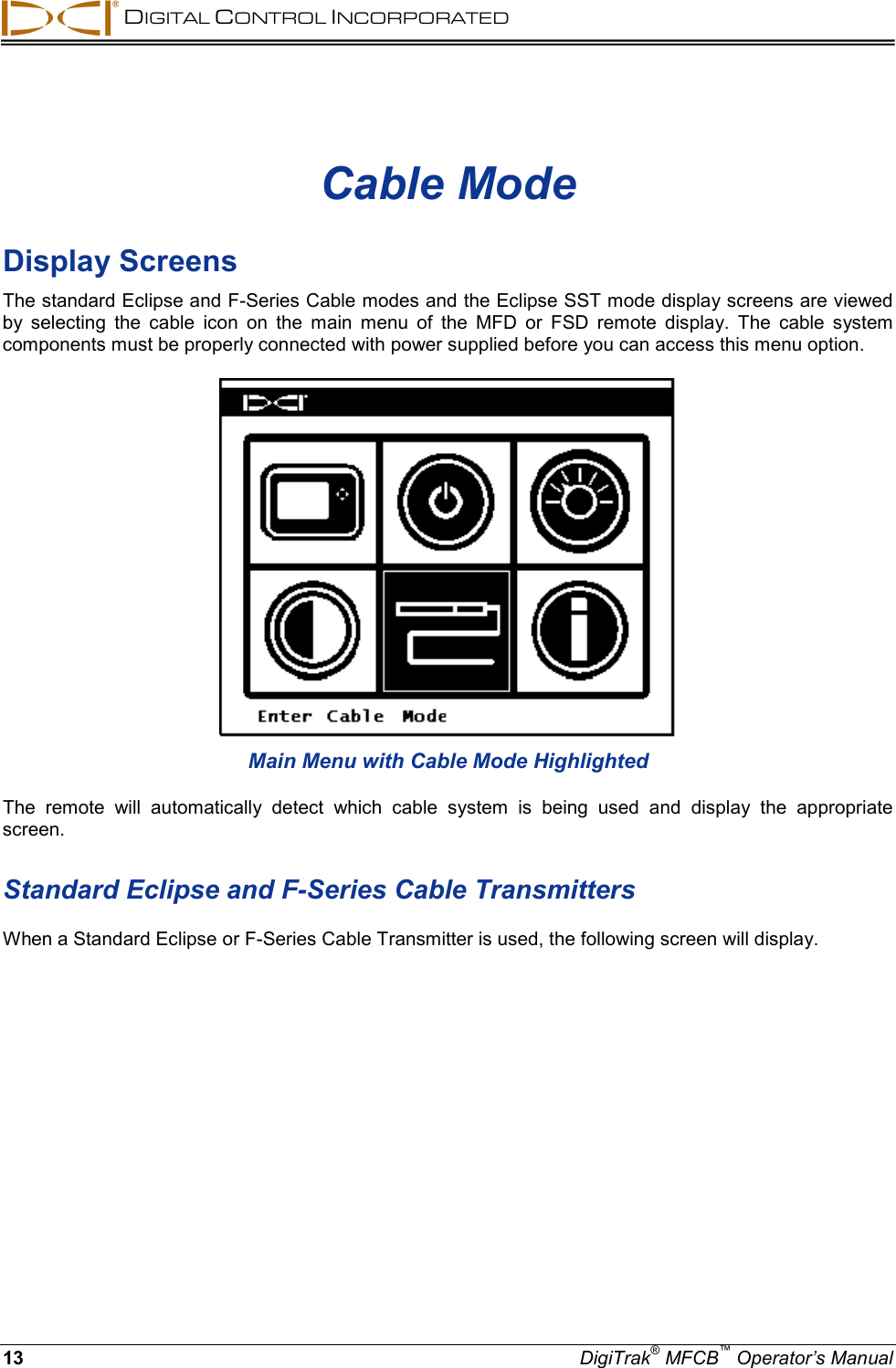  DIGITAL CONTROL INCORPORATED 13 DigiTrak® MFCB™ Operator’s Manual Cable Mode Display Screens The standard Eclipse and F-Series Cable modes and the Eclipse SST mode display screens are viewed by selecting the cable icon on the main menu of the MFD or FSD remote display. The cable system components must be properly connected with power supplied before you can access this menu option.    Main Menu with Cable Mode Highlighted The remote will automatically detect which cable system is being used and display the appropriate screen.   Standard Eclipse and F-Series Cable Transmitters When a Standard Eclipse or F-Series Cable Transmitter is used, the following screen will display. 