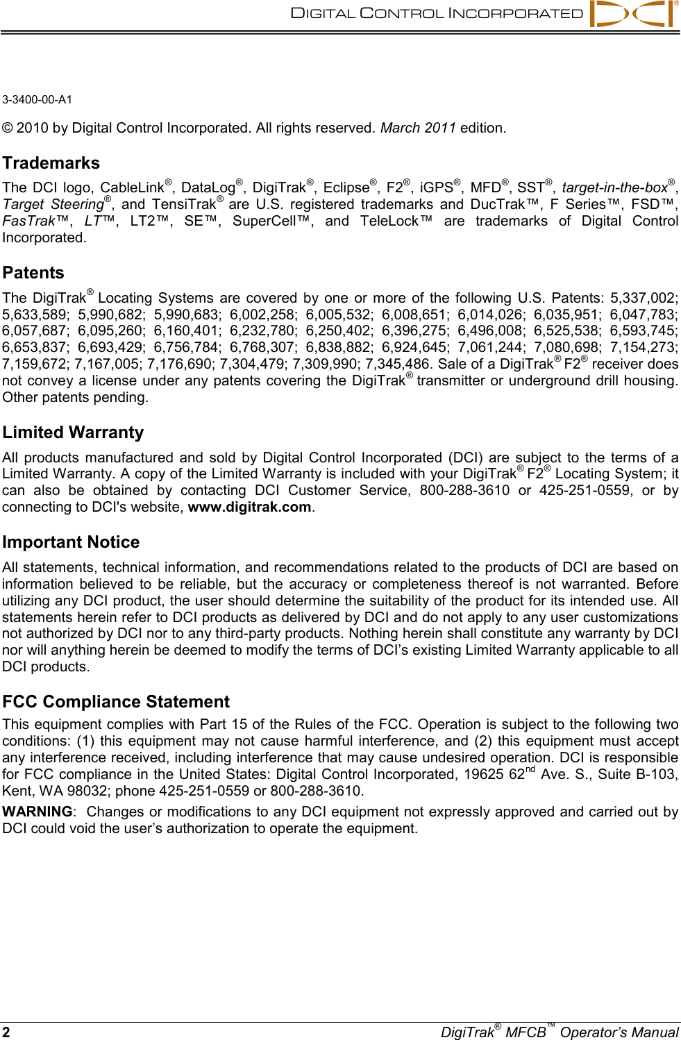   DIGITAL CONTROL INCORPORATED    2  DigiTrak® MFCB™ Operator’s Manual 3-3400-00-A1  © 2010 by Digital Control Incorporated. All rights reserved. March 2011 edition.  68BTrademarks  The DCI logo, CableLink®, DataLog®, DigiTrak®, Eclipse®, F2®, iGPS®, MFD®, SST®, target-in-the-box®, Target Steering®, and TensiTrak® are U.S. registered trademarks and DucTrak™, F Series™, FSD™, FasTrak™,  LT™, LT2™, SE™, SuperCell™, and TeleLock™ are trademarks of Digital Control Incorporated.  69BPatents  The DigiTrak® Locating Systems are covered by one or more of the following U.S. Patents: 5,337,002; 5,633,589; 5,990,682; 5,990,683; 6,002,258; 6,005,532; 6,008,651; 6,014,026; 6,035,951; 6,047,783; 6,057,687; 6,095,260; 6,160,401; 6,232,780; 6,250,402; 6,396,275; 6,496,008; 6,525,538; 6,593,745; 6,653,837; 6,693,429; 6,756,784; 6,768,307; 6,838,882; 6,924,645; 7,061,244; 7,080,698; 7,154,273; 7,159,672; 7,167,005; 7,176,690; 7,304,479; 7,309,990; 7,345,486. Sale of a DigiTrak® F2® receiver does not convey a license under any patents covering the DigiTrak® transmitter or underground drill housing. Other patents pending.  70BLimited Warranty  All products manufactured and sold by Digital Control Incorporated (DCI) are subject to the terms of a Limited Warranty. A copy of the Limited Warranty is included with your DigiTrak® F2® Locating System; it can also be obtained by contacting DCI Customer Service, 800-288-3610 or 425-251-0559, or by connecting to DCI&apos;s website, www.digitrak.com.  71BImportant Notice  All statements, technical information, and recommendations related to the products of DCI are based on information believed to be reliable, but the accuracy or completeness thereof is not warranted. Before utilizing any DCI product, the user should determine the suitability of the product for its intended use. All statements herein refer to DCI products as delivered by DCI and do not apply to any user customizations not authorized by DCI nor to any third-party products. Nothing herein shall constitute any warranty by DCI nor will anything herein be deemed to modify the terms of DCI’s existing Limited Warranty applicable to all DCI products.  FCC Compliance Statement  This equipment complies with Part 15 of the Rules of the FCC. Operation is subject to the following two conditions: (1) this equipment may not cause harmful interference, and (2) this equipment must accept any interference received, including interference that may cause undesired operation. DCI is responsible for FCC compliance in the United States: Digital Control Incorporated, 19625 62nd Ave. S., Suite B-103, Kent, WA 98032; phone 425-251-0559 or 800-288-3610. WARNING:  Changes or modifications to any DCI equipment not expressly approved and carried out by DCI could void the user’s authorization to operate the equipment.  