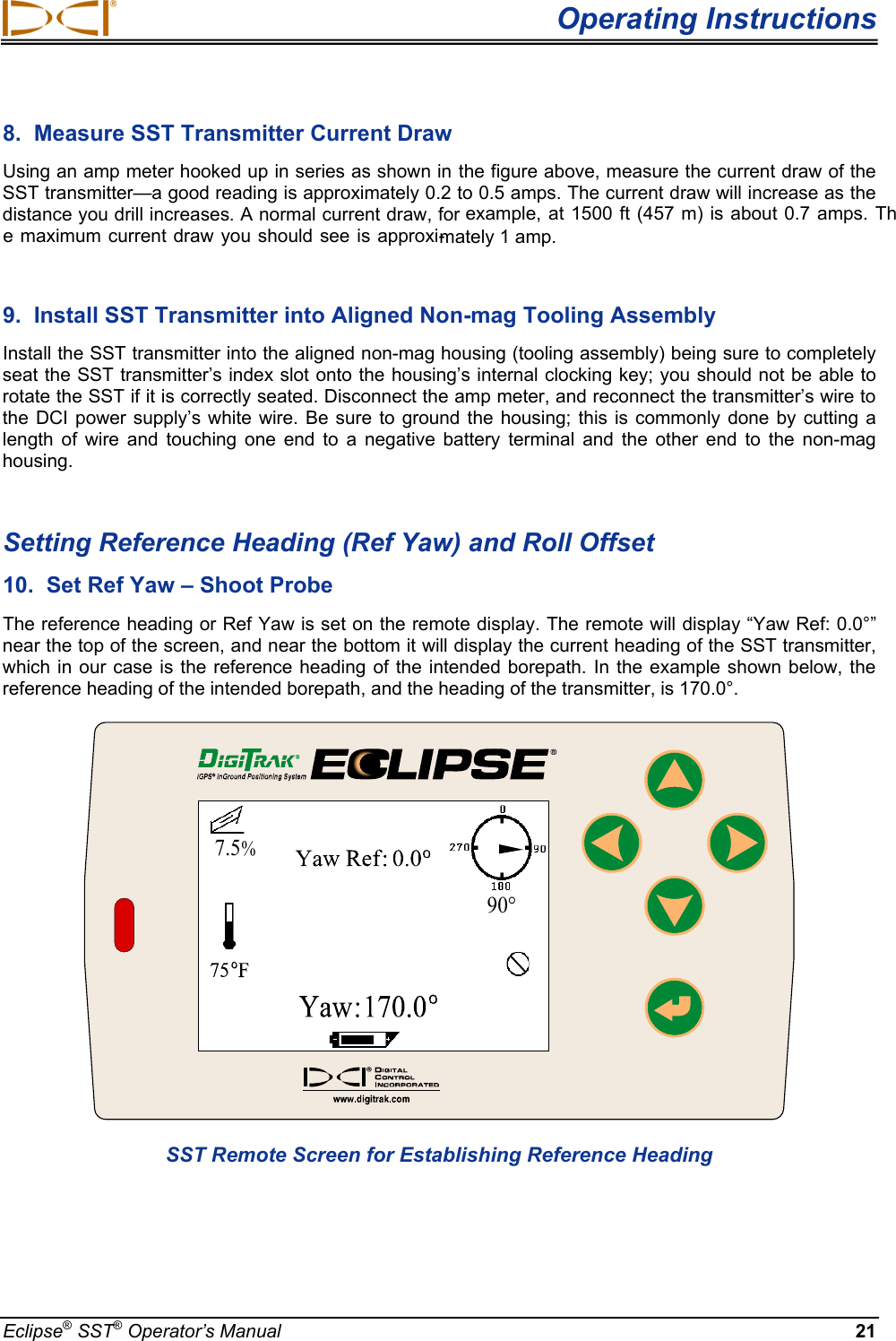 Operating Instructions8.  Measure SST Transmitter Current Draw  Using an amp meter hooked up in series as shown in the figure above, measure the current draw of the SST transmitter—a good reading is approximately 0.2 to 0.5 amps. The current draw will increase as the distance you drill increases . A normal current draw, for example,  at 1500 ft (457 m) is about 0.7 amps. The maximum current draw you should see is approxi-mately 1 amp. 9.  Install SST Transmitter into Aligned Non-mag Tooling Assembly  Install the SST transmitter into the aligned non-mag housing (tooling assembly) being sure to completely seat the SST transmitter’s index slot onto the housing’s internal clocking key; you should not be able to rotate the SST if it is correctly seated. Disconnect the amp meter, and reconnect the transmitter’s wire to the DCI power supply’s white wire.  Be sure to  ground the housing; this is commonly done by  cutting a length  of  wire  and  touching  one  end  to  a  negative  battery  terminal  and  the  other  end  to  the  non-mag housing.   Setting Reference Heading (Ref Yaw) and Roll Offset 10.  Set Ref Yaw – Shoot Probe The reference heading or Ref Yaw is set on the remote display. The remote will display “Yaw Ref: 0.0°” near the top of the screen, and near the bottom it will display the current heading of the SST transmitter, which in  our case  is the reference heading  of the intended  borepath. In  the example shown below, the reference heading of the intended borepath, and the heading of the transmitter, is 170.0°.   90°7.5%SST Remote Screen for Establishing Reference Heading Eclipse® SST® Operator’s Manual  21