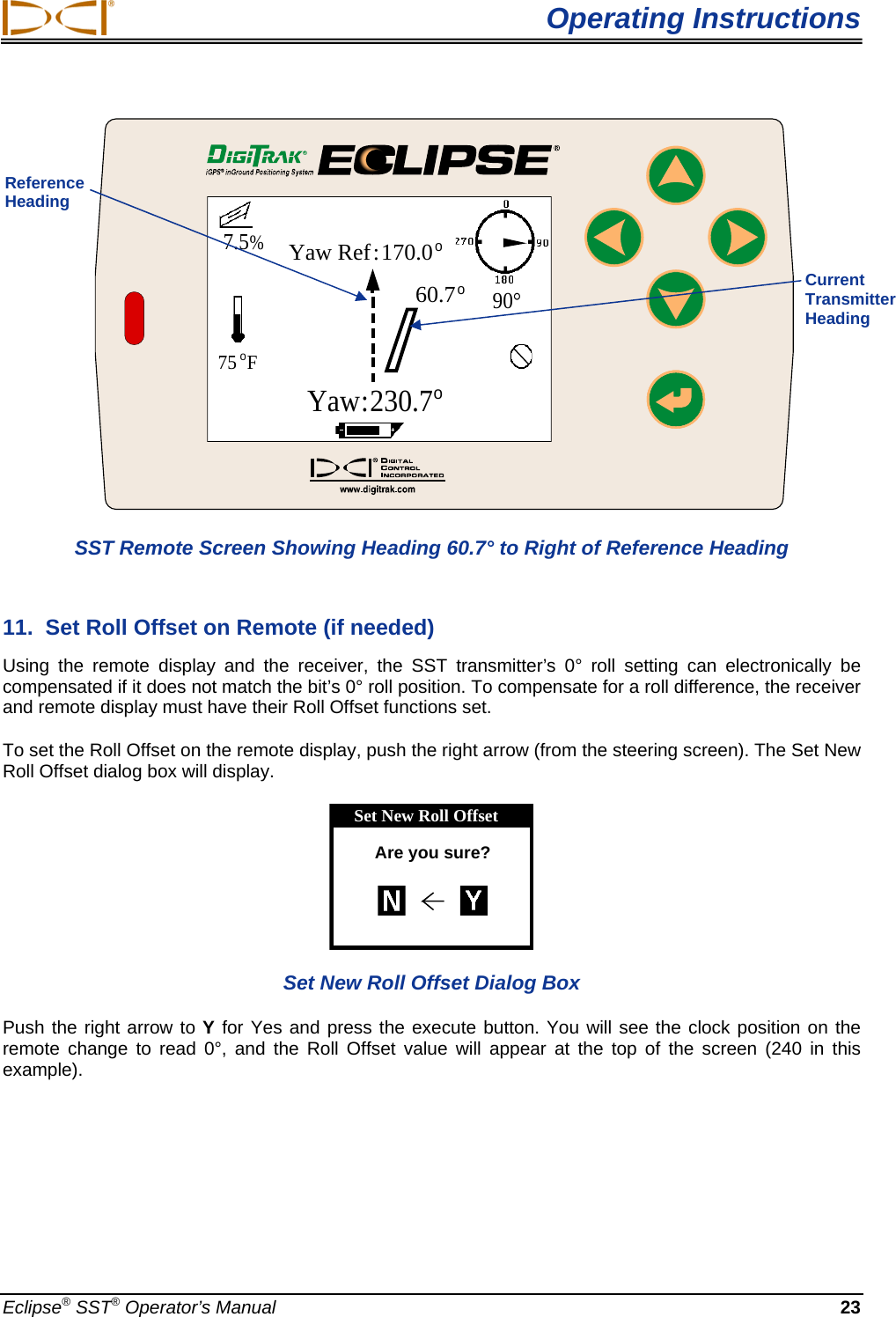  Operating Instructions Eclipse® SST® Operator’s Manual  23      75oFYaw Ref:170.0oYaw:230.7o60.7o90°7.5% SST Remote Screen Showing Heading 60.7° to Right of Reference Heading 11.  Set Roll Offset on Remote (if needed)  Using the remote display and the receiver, the SST transmitter’s 0° roll setting can electronically be compensated if it does not match the bit’s 0° roll position. To compensate for a roll difference, the receiver and remote display must have their Roll Offset functions set.   To set the Roll Offset on the remote display, push the right arrow (from the steering screen). The Set New Roll Offset dialog box will display.  Set New Roll OffsetAre you sure? Set New Roll Offset Dialog Box Push the right arrow to Y for Yes and press the execute button. You will see the clock position on the remote change to read 0°, and the Roll Offset value will appear at the top of the screen (240 in this example).  Reference Heading  Current Transmitter Heading 