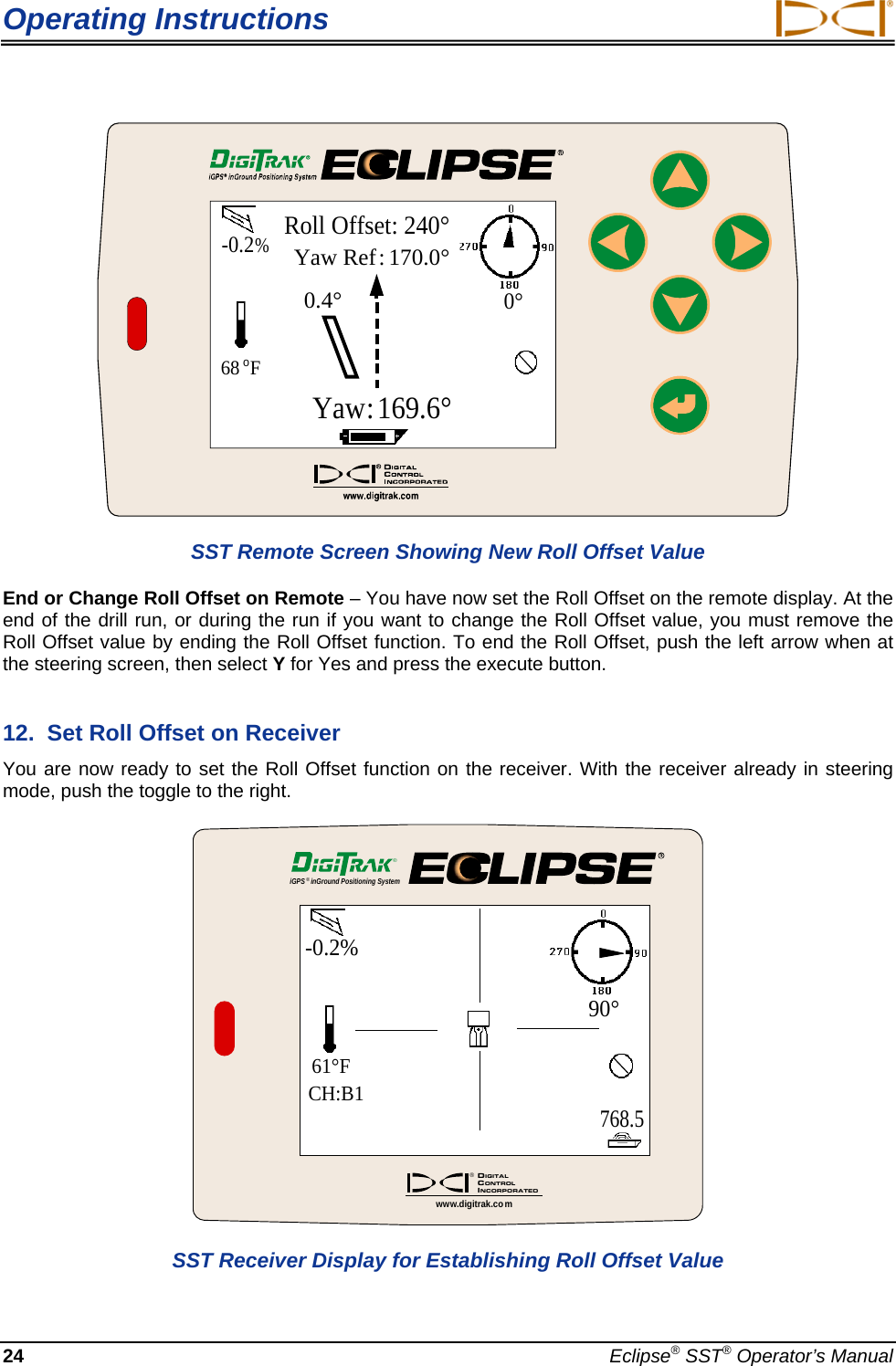 Operating Instructions  -0.2%68oFYaw Ref: 170.0°Yaw:169.6°0.4°0°Roll Offset: 240° SST Remote Screen Showing New Roll Offset Value End or Change Roll Offset on Remote – You have now set the Roll Offset on the remote display. At the end of the drill run, or during the run if you want to change the Roll Offset value, you must remove the Roll Offset value by ending the Roll Offset function. To end the Roll Offset, push the left arrow when at the steering screen, then select Y for Yes and press the execute button. 12.  Set Roll Offset on Receiver You are now ready to set the Roll Offset function on the receiver. With the receiver already in steering mode, push the toggle to the right.  iGPS®inGround Positioning System®DIGITALCONTROLINCORPORATED®www.digitrak.co mCH:B1768.5-0.2%90°61°F SST Receiver Display for Establishing Roll Offset Value 24  Eclipse® SST® Operator’s Manual 