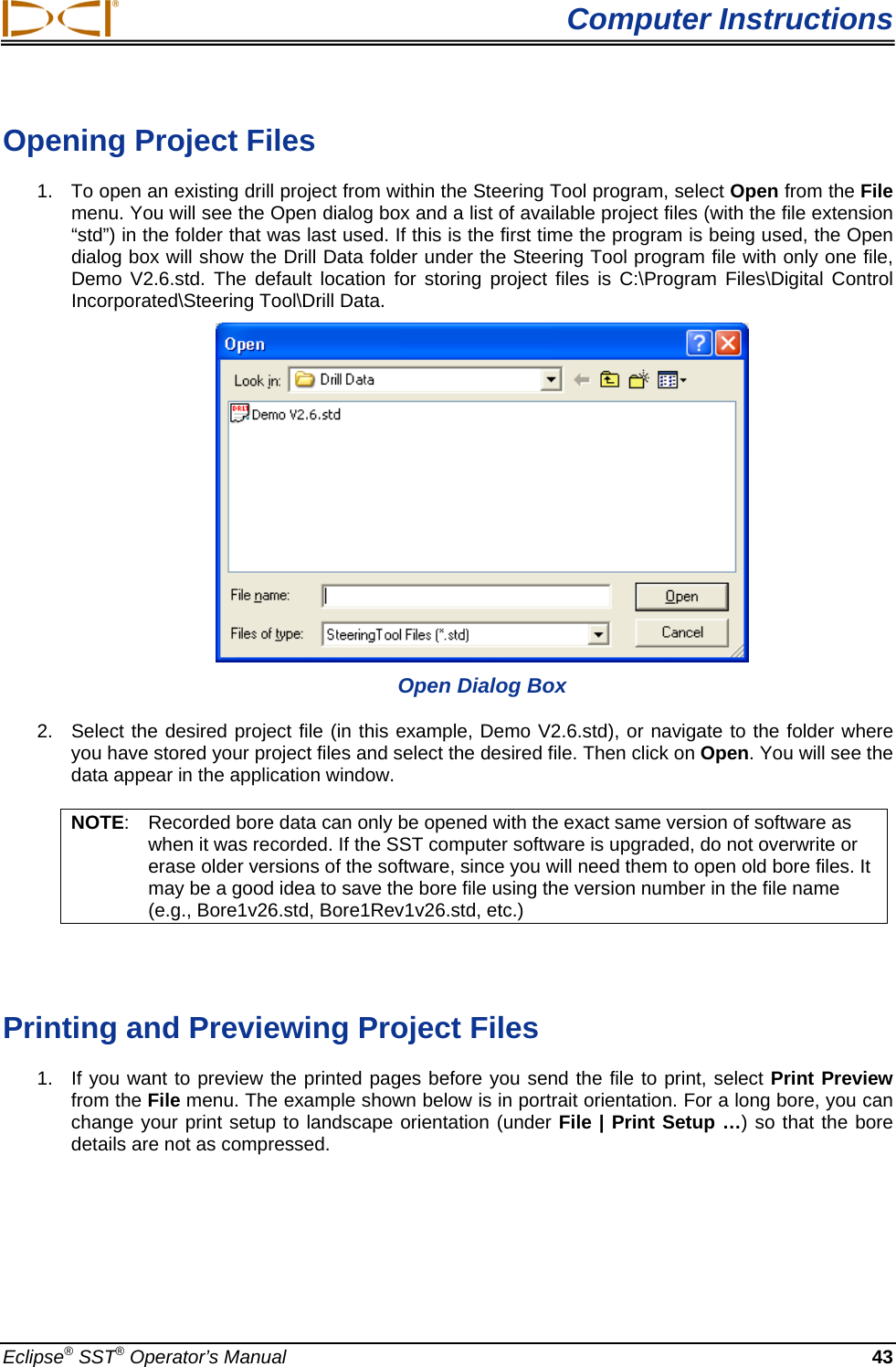  Computer Instructions Opening Project Files  1.  To open an existing drill project from within the Steering Tool program, select Open from the File menu. You will see the Open dialog box and a list of available project files (with the file extension “std”) in the folder that was last used. If this is the first time the program is being used, the Open dialog box will show the Drill Data folder under the Steering Tool program file with only one file, Demo V2.6.std. The default location for storing project files is C:\Program Files\Digital Control Incorporated\Steering Tool\Drill Data.   Open Dialog Box 2.  Select the desired project file (in this example, Demo V2.6.std), or navigate to the folder where you have stored your project files and select the desired file. Then click on Open. You will see the data appear in the application window.  NOTE:  Recorded bore data can only be opened with the exact same version of software as when it was recorded. If the SST computer software is upgraded, do not overwrite or erase older versions of the software, since you will need them to open old bore files. It may be a good idea to save the bore file using the version number in the file name (e.g., Bore1v26.std, Bore1Rev1v26.std, etc.)    Printing and Previewing Project Files 1.  If you want to preview the printed pages before you send the file to print, select Print Preview from the File menu. The example shown below is in portrait orientation. For a long bore, you can change your print setup to landscape orientation (under File | Print Setup …) so that the bore details are not as compressed.  Eclipse® SST® Operator’s Manual  43 