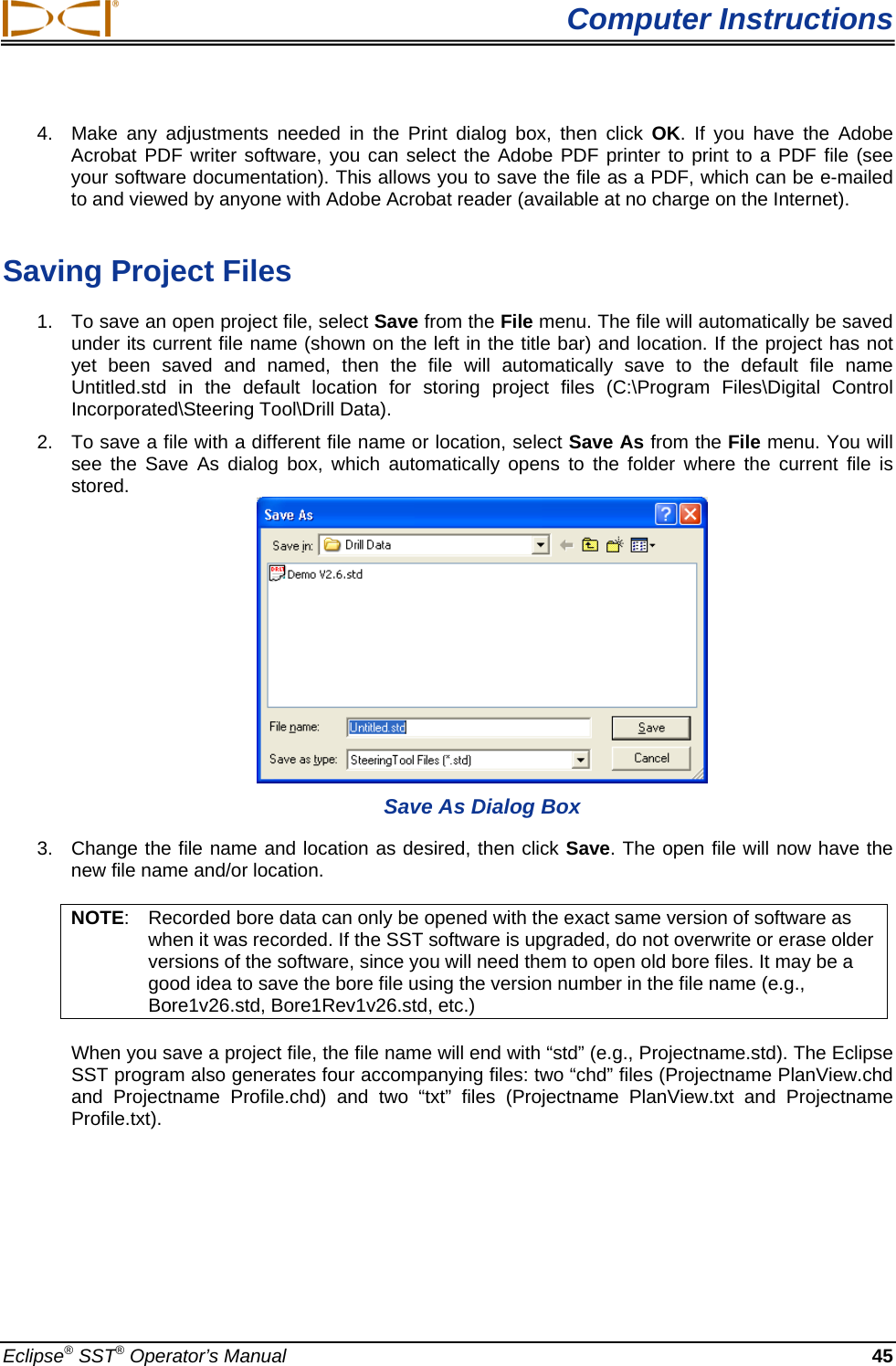  Computer Instructions 4.  Make any adjustments needed in the Print dialog box, then click OK. If you have the Adobe Acrobat PDF writer software, you can select the Adobe PDF printer to print to a PDF file (see your software documentation). This allows you to save the file as a PDF, which can be e-mailed to and viewed by anyone with Adobe Acrobat reader (available at no charge on the Internet).   Saving Project Files 1.  To save an open project file, select Save from the File menu. The file will automatically be saved under its current file name (shown on the left in the title bar) and location. If the project has not yet been saved and named, then the file will automatically save to the default file name Untitled.std in the default location for storing project files (C:\Program Files\Digital Control Incorporated\Steering Tool\Drill Data). 2.  To save a file with a different file name or location, select Save As from the File menu. You will see the Save As dialog box, which automatically opens to the folder where the current file is stored.   Save As Dialog Box 3.  Change the file name and location as desired, then click Save. The open file will now have the new file name and/or location. NOTE:  Recorded bore data can only be opened with the exact same version of software as when it was recorded. If the SST software is upgraded, do not overwrite or erase older versions of the software, since you will need them to open old bore files. It may be a good idea to save the bore file using the version number in the file name (e.g., Bore1v26.std, Bore1Rev1v26.std, etc.) When you save a project file, the file name will end with “std” (e.g., Projectname.std). The Eclipse SST program also generates four accompanying files: two “chd” files (Projectname PlanView.chd and Projectname Profile.chd) and two “txt” files (Projectname PlanView.txt and Projectname Profile.txt).  Eclipse® SST® Operator’s Manual  45 
