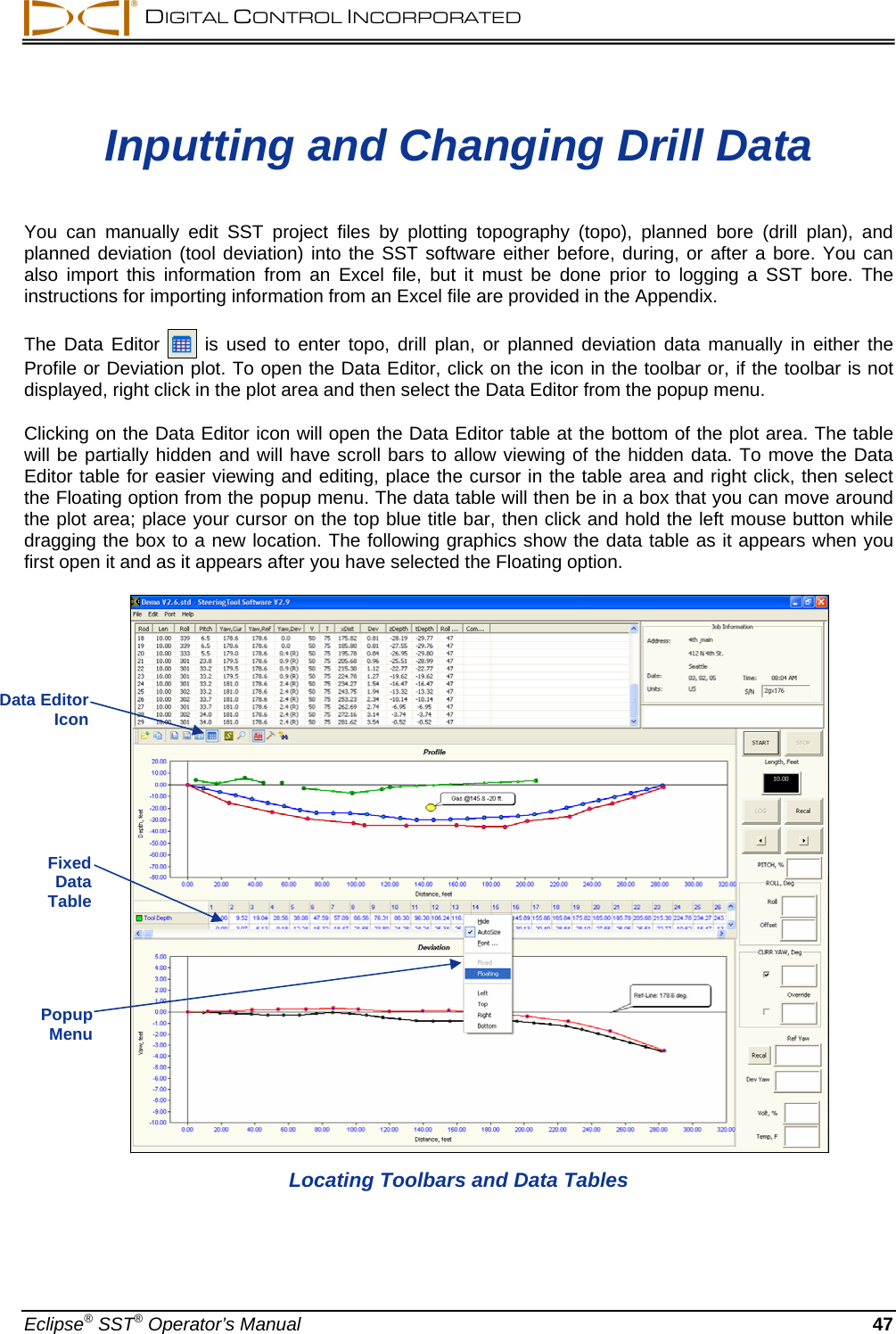  DIGITAL CONTROL INCORPORATED  Inputting and Changing Drill Data  You can manually edit SST project files by plotting topography (topo), planned bore (drill plan), and planned deviation (tool deviation) into the SST software either before, during, or after a bore. You can also import this information from an Excel file, but it must be done prior to logging a SST bore. The instructions for importing information from an Excel file are provided in the Appendix.  The Data Editor   is used to enter topo, drill plan, or planned deviation data manually in either the Profile or Deviation plot. To open the Data Editor, click on the icon in the toolbar or, if the toolbar is not displayed, right click in the plot area and then select the Data Editor from the popup menu.   Clicking on the Data Editor icon will open the Data Editor table at the bottom of the plot area. The table will be partially hidden and will have scroll bars to allow viewing of the hidden data. To move the Data Editor table for easier viewing and editing, place the cursor in the table area and right click, then select the Floating option from the popup menu. The data table will then be in a box that you can move around the plot area; place your cursor on the top blue title bar, then click and hold the left mouse button while dragging the box to a new location. The following graphics show the data table as it appears when you first open it and as it appears after you have selected the Floating option.           Data Editor  Icon Fixed  Data  Table Popup  Menu Locating Toolbars and Data Tables Eclipse® SST® Operator’s Manual  47 