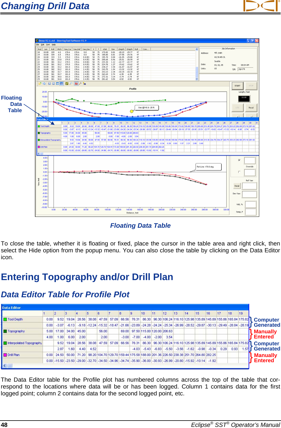 Changing Drill Data  48  Eclipse® SST® Operator’s Manual           Floating Data Table  To close the table, whether it is floating or fixed, place the cursor in the table area and right click, then select the Hide option from the popup menu. You can also close the table by clicking on the Data Editor icon. Entering Topography and/or Drill Plan Data Editor Table for Profile Plot  The Data Editor table for the Profile plot has numbered columns across the top of the table that cor-respond to the locations where data will be or has been logged. Column 1 contains data for the first logged point; column 2 contains data for the second logged point, etc.  Floating  Data  Table Computer Generated }}}}Manually Entered Computer Generated Manually Entered 