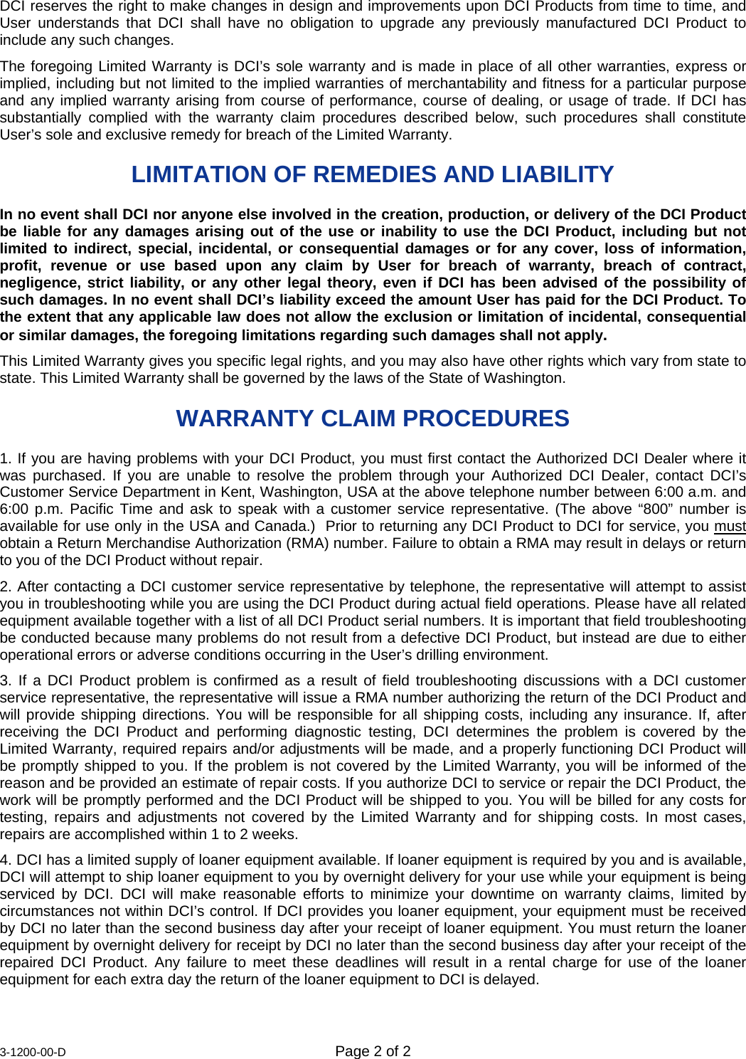  3-1200-00-D  Page 2 of 2 DCI reserves the right to make changes in design and improvements upon DCI Products from time to time, and User understands that DCI shall have no obligation to upgrade any previously manufactured DCI Product to include any such changes. The foregoing Limited Warranty is DCI’s sole warranty and is made in place of all other warranties, express or implied, including but not limited to the implied warranties of merchantability and fitness for a particular purpose and any implied warranty arising from course of performance, course of dealing, or usage of trade. If DCI has substantially complied with the warranty claim procedures described below, such procedures shall constitute User’s sole and exclusive remedy for breach of the Limited Warranty. LIMITATION OF REMEDIES AND LIABILITY  In no event shall DCI nor anyone else involved in the creation, production, or delivery of the DCI Product be liable for any damages arising out of the use or inability to use the DCI Product, including but not limited to indirect, special, incidental, or consequential damages or for any cover, loss of information, profit, revenue or use based upon any claim by User for breach of warranty, breach of contract, negligence, strict liability, or any other legal theory, even if DCI has been advised of the possibility of such damages. In no event shall DCI’s liability exceed the amount User has paid for the DCI Product. To the extent that any applicable law does not allow the exclusion or limitation of incidental, consequential or similar damages, the foregoing limitations regarding such damages shall not apply. This Limited Warranty gives you specific legal rights, and you may also have other rights which vary from state to state. This Limited Warranty shall be governed by the laws of the State of Washington. WARRANTY CLAIM PROCEDURES 1. If you are having problems with your DCI Product, you must first contact the Authorized DCI Dealer where it was purchased. If you are unable to resolve the problem through your Authorized DCI Dealer, contact DCI’s Customer Service Department in Kent, Washington, USA at the above telephone number between 6:00 a.m. and 6:00 p.m. Pacific Time and ask to speak with a customer service representative. (The above “800” number is available for use only in the USA and Canada.)  Prior to returning any DCI Product to DCI for service, you must obtain a Return Merchandise Authorization (RMA) number. Failure to obtain a RMA may result in delays or return to you of the DCI Product without repair. 2. After contacting a DCI customer service representative by telephone, the representative will attempt to assist you in troubleshooting while you are using the DCI Product during actual field operations. Please have all related equipment available together with a list of all DCI Product serial numbers. It is important that field troubleshooting be conducted because many problems do not result from a defective DCI Product, but instead are due to either operational errors or adverse conditions occurring in the User’s drilling environment. 3. If a DCI Product problem is confirmed as a result of field troubleshooting discussions with a DCI customer service representative, the representative will issue a RMA number authorizing the return of the DCI Product and will provide shipping directions. You will be responsible for all shipping costs, including any insurance. If, after receiving the DCI Product and performing diagnostic testing, DCI determines the problem is covered by the Limited Warranty, required repairs and/or adjustments will be made, and a properly functioning DCI Product will be promptly shipped to you. If the problem is not covered by the Limited Warranty, you will be informed of the reason and be provided an estimate of repair costs. If you authorize DCI to service or repair the DCI Product, the work will be promptly performed and the DCI Product will be shipped to you. You will be billed for any costs for testing, repairs and adjustments not covered by the Limited Warranty and for shipping costs. In most cases, repairs are accomplished within 1 to 2 weeks. 4. DCI has a limited supply of loaner equipment available. If loaner equipment is required by you and is available, DCI will attempt to ship loaner equipment to you by overnight delivery for your use while your equipment is being serviced by DCI. DCI will make reasonable efforts to minimize your downtime on warranty claims, limited by circumstances not within DCI’s control. If DCI provides you loaner equipment, your equipment must be received by DCI no later than the second business day after your receipt of loaner equipment. You must return the loaner equipment by overnight delivery for receipt by DCI no later than the second business day after your receipt of the repaired DCI Product. Any failure to meet these deadlines will result in a rental charge for use of the loaner equipment for each extra day the return of the loaner equipment to DCI is delayed. 