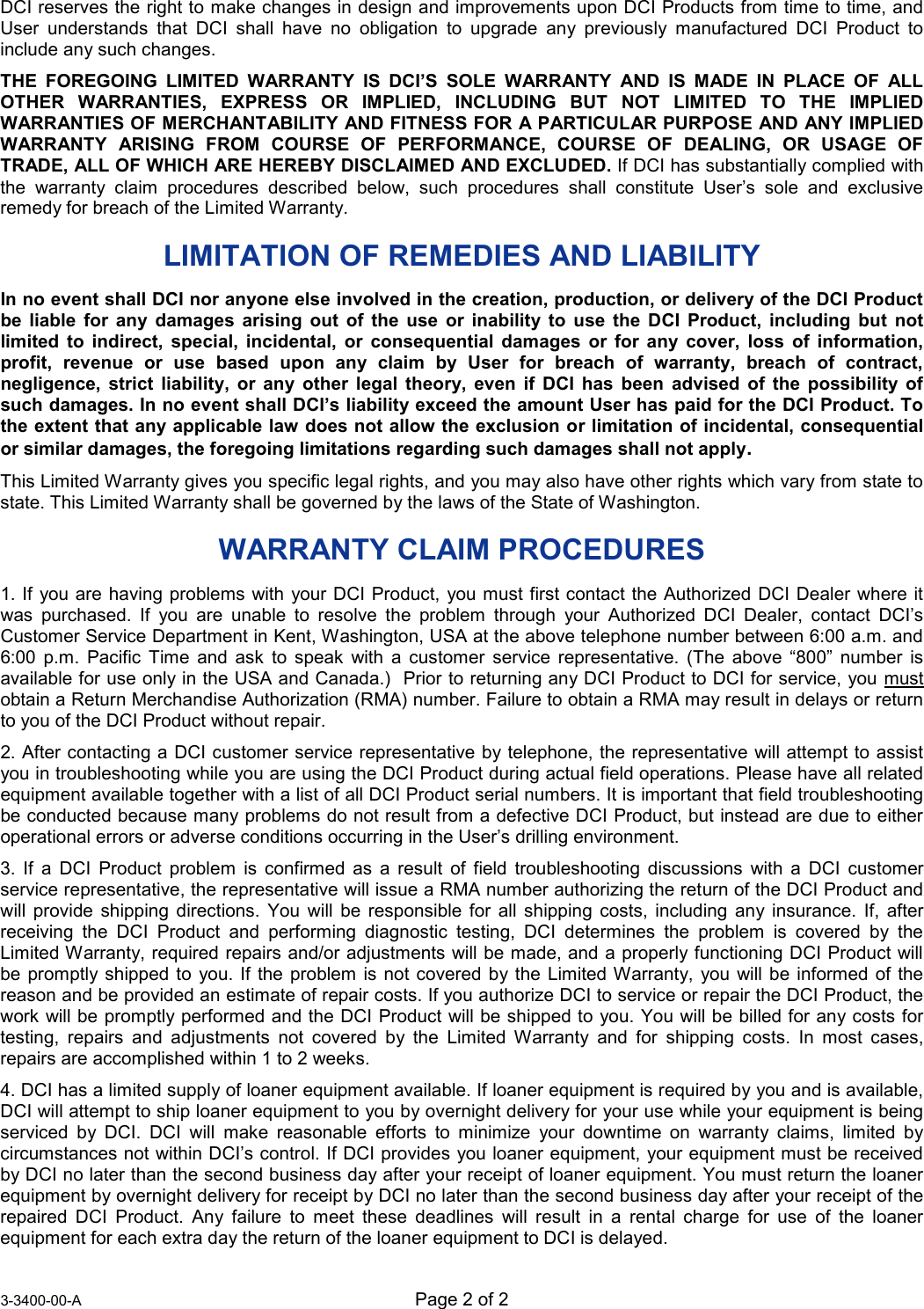  3-3400-00-A Page 2 of 2   DCI reserves the right to make changes in design and improvements upon DCI Products from time to time, and User understands that DCI shall have no obligation to upgrade any previously manufactured DCI Product to include any such changes. THE FOREGOING LIMITED WARRANTY IS DCI’S SOLE WARRANTY AND IS MADE IN PLACE OF ALL OTHER WARRANTIES, EXPRESS OR IMPLIED, INCLUDING BUT NOT LIMITED TO THE IMPLIED WARRANTIES OF MERCHANTABILITY AND FITNESS FOR A PARTICULAR PURPOSE AND ANY IMPLIED WARRANTY ARISING FROM COURSE OF PERFORMANCE, COURSE OF DEALING, OR USAGE OF TRADE, ALL OF WHICH ARE HEREBY DISCLAIMED AND EXCLUDED. If DCI has substantially complied with the warranty claim procedures described below, such procedures shall constitute User’s sole and exclusive remedy for breach of the Limited Warranty. LIMITATION OF REMEDIES AND LIABILITY  In no event shall DCI nor anyone else involved in the creation, production, or delivery of the DCI Product be liable for any damages arising out of the use or inability to use the DCI Product, including but not limited to indirect, special, incidental, or consequential damages or for any cover, loss of information, profit, revenue or use based upon any claim by User for breach of warranty, breach of contract, negligence, strict liability, or any other legal theory, even if DCI has been advised of the possibility of such damages. In no event shall DCI’s liability exceed the amount User has paid for the DCI Product. To the extent that any applicable law does not allow the exclusion or limitation of incidental, consequential or similar damages, the foregoing limitations regarding such damages shall not apply. This Limited Warranty gives you specific legal rights, and you may also have other rights which vary from state to state. This Limited Warranty shall be governed by the laws of the State of Washington. WARRANTY CLAIM PROCEDURES 1. If you are having problems with your DCI Product, you must first contact the Authorized DCI Dealer where it was purchased. If you are unable to resolve the problem through your Authorized DCI Dealer, contact DCI’s Customer Service Department in Kent, Washington, USA at the above telephone number between 6:00 a.m. and 6:00 p.m. Pacific Time and ask to speak with a customer service representative. (The above “800” number is available for use only in the USA and Canada.)  Prior to returning any DCI Product to DCI for service, you UmustU obtain a Return Merchandise Authorization (RMA) number. Failure to obtain a RMA may result in delays or return to you of the DCI Product without repair. 2. After contacting a DCI customer service representative by telephone, the representative will attempt to assist you in troubleshooting while you are using the DCI Product during actual field operations. Please have all related equipment available together with a list of all DCI Product serial numbers. It is important that field troubleshooting be conducted because many problems do not result from a defective DCI Product, but instead are due to either operational errors or adverse conditions occurring in the User’s drilling environment. 3. If a DCI Product problem is confirmed as a result of field troubleshooting discussions with a DCI customer service representative, the representative will issue a RMA number authorizing the return of the DCI Product and will provide shipping directions. You will be responsible for all shipping costs, including any insurance. If, after receiving the DCI Product and performing diagnostic testing, DCI determines the problem is covered by the Limited Warranty, required repairs and/or adjustments will be made, and a properly functioning DCI Product will be promptly shipped to you. If the problem is not covered by the Limited Warranty, you will be informed of the reason and be provided an estimate of repair costs. If you authorize DCI to service or repair the DCI Product, the work will be promptly performed and the DCI Product will be shipped to you. You will be billed for any costs for testing, repairs and adjustments not covered by the Limited Warranty and for shipping costs. In most cases, repairs are accomplished within 1 to 2 weeks. 4. DCI has a limited supply of loaner equipment available. If loaner equipment is required by you and is available, DCI will attempt to ship loaner equipment to you by overnight delivery for your use while your equipment is being serviced by DCI. DCI will make reasonable efforts to minimize your downtime on warranty claims, limited by circumstances not within DCI’s control. If DCI provides you loaner equipment, your equipment must be received by DCI no later than the second business day after your receipt of loaner equipment. You must return the loaner equipment by overnight delivery for receipt by DCI no later than the second business day after your receipt of the repaired DCI Product. Any failure to meet these deadlines will result in a rental charge for use of the loaner equipment for each extra day the return of the loaner equipment to DCI is delayed. 