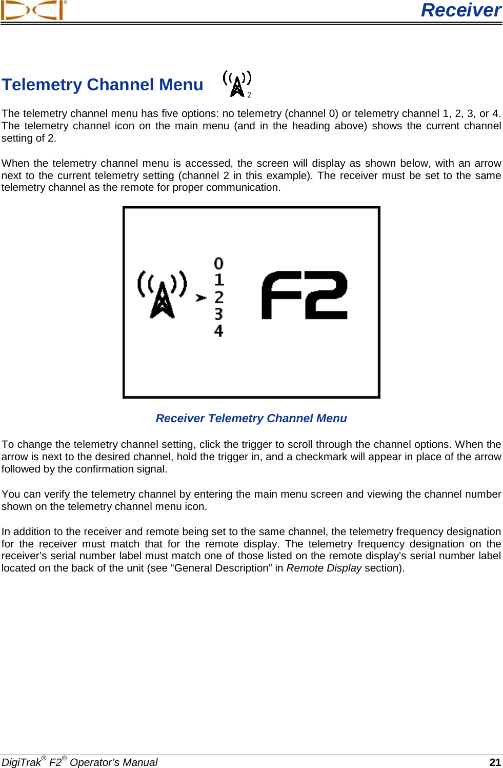  Receiver DigiTrak® F2® Operator’s Manual 21 Telemetry Channel Menu The telemetry channel menu has five options: no telemetry (channel 0) or telemetry channel 1, 2, 3, or 4. The telemetry channel icon on the main menu (and in the heading above) shows the current channel setting of 2.  When the telemetry channel menu is accessed, the screen will display as shown below, with an arrow next to the current telemetry setting (channel 2 in this example). The receiver must be set to the same telemetry channel as the remote for proper communication.  Receiver Telemetry Channel Menu To change the telemetry channel setting, click the trigger to scroll through the channel options. When the arrow is next to the desired channel, hold the trigger in, and a checkmark will appear in place of the arrow followed by the confirmation signal. You can verify the telemetry channel by entering the main menu screen and viewing the channel number shown on the telemetry channel menu icon. In addition to the receiver and remote being set to the same channel, the telemetry frequency designation for the receiver must match that for the remote display. The telemetry frequency designation on the receiver’s serial number label must match one of those listed on the remote display’s serial number label located on the back of the unit (see “General Description” in Remote Display section). 