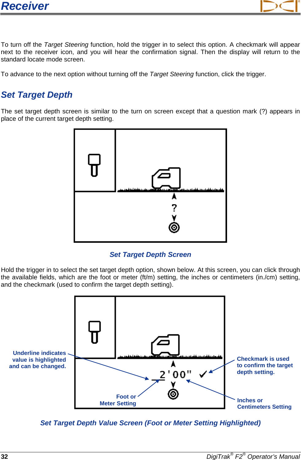 Receiver     32 DigiTrak® F2® Operator’s Manual To turn off the Target Steering function, hold the trigger in to select this option. A checkmark will appear next to the receiver icon, and you will hear the confirmation signal. Then the display will return to the standard locate mode screen.  To advance to the next option without turning off the Target Steering function, click the trigger.  Set Target Depth The set target depth screen is similar to the turn on screen except that a question mark (?) appears in place of the current target depth setting.   Set Target Depth Screen Hold the trigger in to select the set target depth option, shown below. At this screen, you can click through the available fields, which are the foot or meter (ft/m) setting, the inches or centimeters (in./cm) setting, and the checkmark (used to confirm the target depth setting).  Set Target Depth Value Screen (Foot or Meter Setting Highlighted) Underline indicates value is highlighted and can be changed.  Checkmark is used to confirm the target depth setting.  Foot or  Meter Setting Inches or Centimeters Setting 