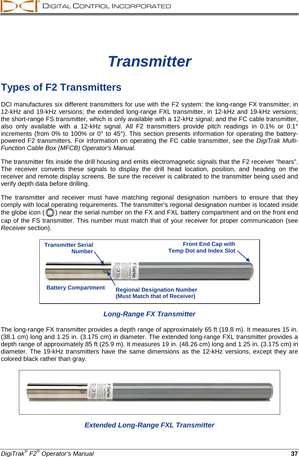  DIGITAL CONTROL INCORPORATED  DigiTrak® F2® Operator’s Manual 37 Transmitter Types of F2 Transmitters DCI manufactures six different transmitters for use with the F2 system: the long-range FX transmitter, in 12-kHz and 19-kHz versions; the extended long-range FXL transmitter, in 12-kHz and 19-kHz versions; the short-range FS transmitter, which is only available with a 12-kHz signal; and the FC cable transmitter, also only available with a 12-kHz signal.  All  F2  transmitters  provide pitch readings in  0.1% or 0.1° increments (from 0% to 100% or 0° to 45°). This section presents information for operating the battery-powered F2 transmitters. For information on operating the FC cable transmitter, see the DigiTrak Multi-Function Cable Box (MFCB) Operator&apos;s Manual. The transmitter fits inside the drill housing and emits electromagnetic signals that the F2 receiver “hears”. The receiver converts  these signals to display the drill head location, position, and heading on the receiver and remote display screens. Be sure the receiver is calibrated to the transmitter being used and verify depth data before drilling. The transmitter and receiver must have matching regional  designation numbers to ensure that they comply with local operating requirements. The transmitter’s regional designation number is located inside the globe icon (  ) near the serial number on the FX and FXL battery compartment and on the front end cap of the FS transmitter. This number must match that of your receiver for proper communication (see Receiver section).  Long-Range FX Transmitter The long-range FX transmitter provides a depth range of approximately 65 ft (19.8 m). It measures 15 in. (38.1 cm) long and 1.25 in. (3.175 cm) in diameter. The extended long-range FXL transmitter provides a depth range of approximately 85 ft (25.9 m). It measures 19 in. (48.26 cm) long and 1.25 in. (3.175 cm) in diameter. The 19-kHz transmitters have the same dimensions as the 12-kHz versions, except they are colored black rather than gray.  Extended Long-Range FXL Transmitter Transmitter Serial Number Regional Designation Number (Must Match that of Receiver) Battery Compartment Front End Cap with Temp Dot and Index Slot 