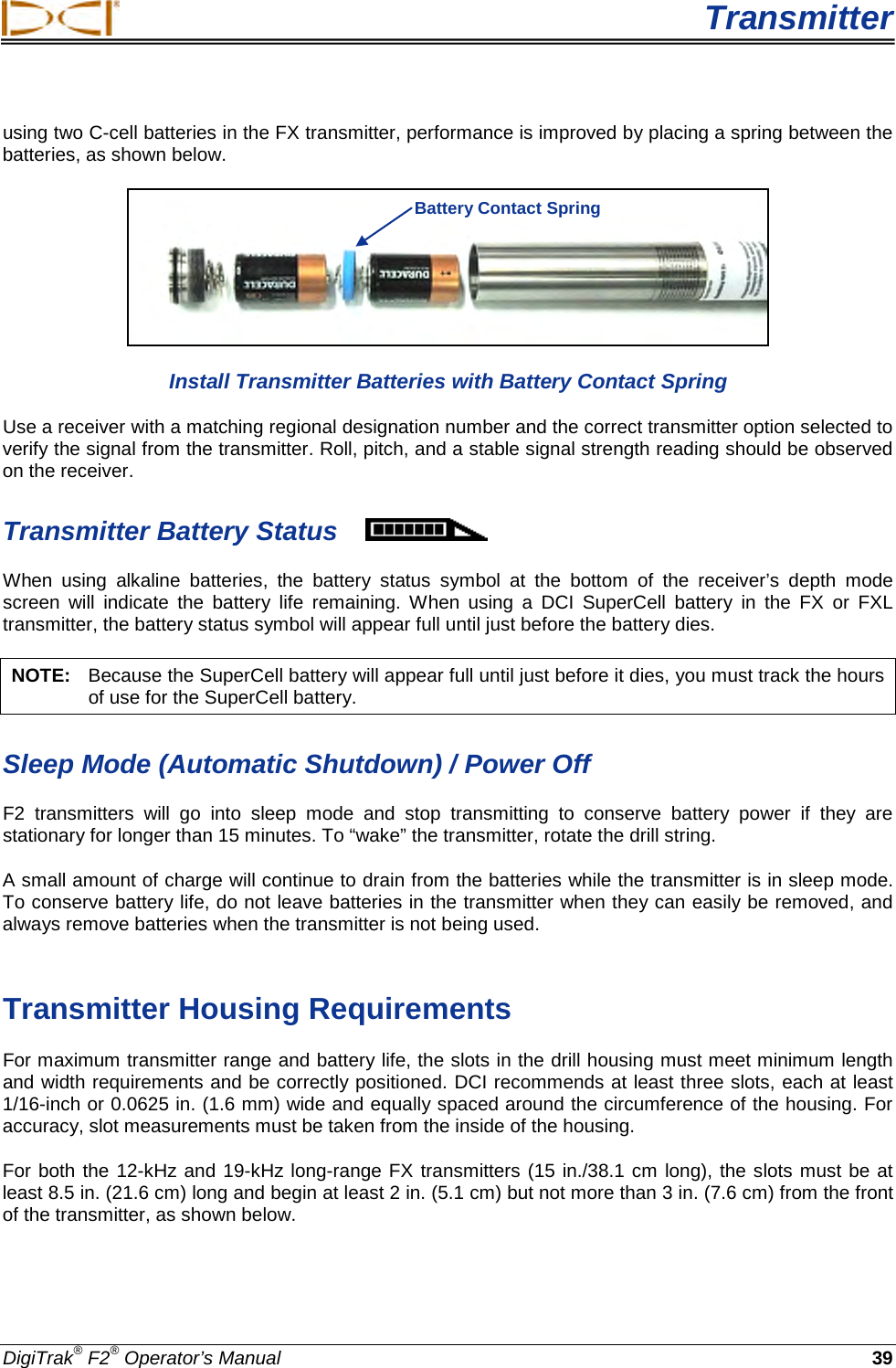  Transmitter DigiTrak® F2® Operator’s Manual 39 using two C-cell batteries in the FX transmitter, performance is improved by placing a spring between the batteries, as shown below.  Install Transmitter Batteries with Battery Contact Spring Use a receiver with a matching regional designation number and the correct transmitter option selected to verify the signal from the transmitter. Roll, pitch, and a stable signal strength reading should be observed on the receiver.  Transmitter Battery Status  When  using  alkaline batteries,  the battery  status  symbol  at the bottom of the receiver’s depth mode screen will indicate the battery life remaining.  When using a DCI SuperCell battery in the FX or FXL transmitter, the battery status symbol will appear full until just before the battery dies. NOTE:   Because the SuperCell battery will appear full until just before it dies, you must track the hours of use for the SuperCell battery. Sleep Mode (Automatic Shutdown) / Power Off F2 transmitters will go into sleep mode and stop transmitting to conserve battery power if they are stationary for longer than 15 minutes. To “wake” the transmitter, rotate the drill string.  A small amount of charge will continue to drain from the batteries while the transmitter is in sleep mode. To conserve battery life, do not leave batteries in the transmitter when they can easily be removed, and always remove batteries when the transmitter is not being used.   Transmitter Housing Requirements For maximum transmitter range and battery life, the slots in the drill housing must meet minimum length and width requirements and be correctly positioned. DCI recommends at least three slots, each at least 1/16-inch or 0.0625 in. (1.6 mm) wide and equally spaced around the circumference of the housing. For accuracy, slot measurements must be taken from the inside of the housing.  For both the 12-kHz and 19-kHz long-range FX transmitters (15 in./38.1 cm long), the slots must be at least 8.5 in. (21.6 cm) long and begin at least 2 in. (5.1 cm) but not more than 3 in. (7.6 cm) from the front of the transmitter, as shown below. Battery Contact Spring 