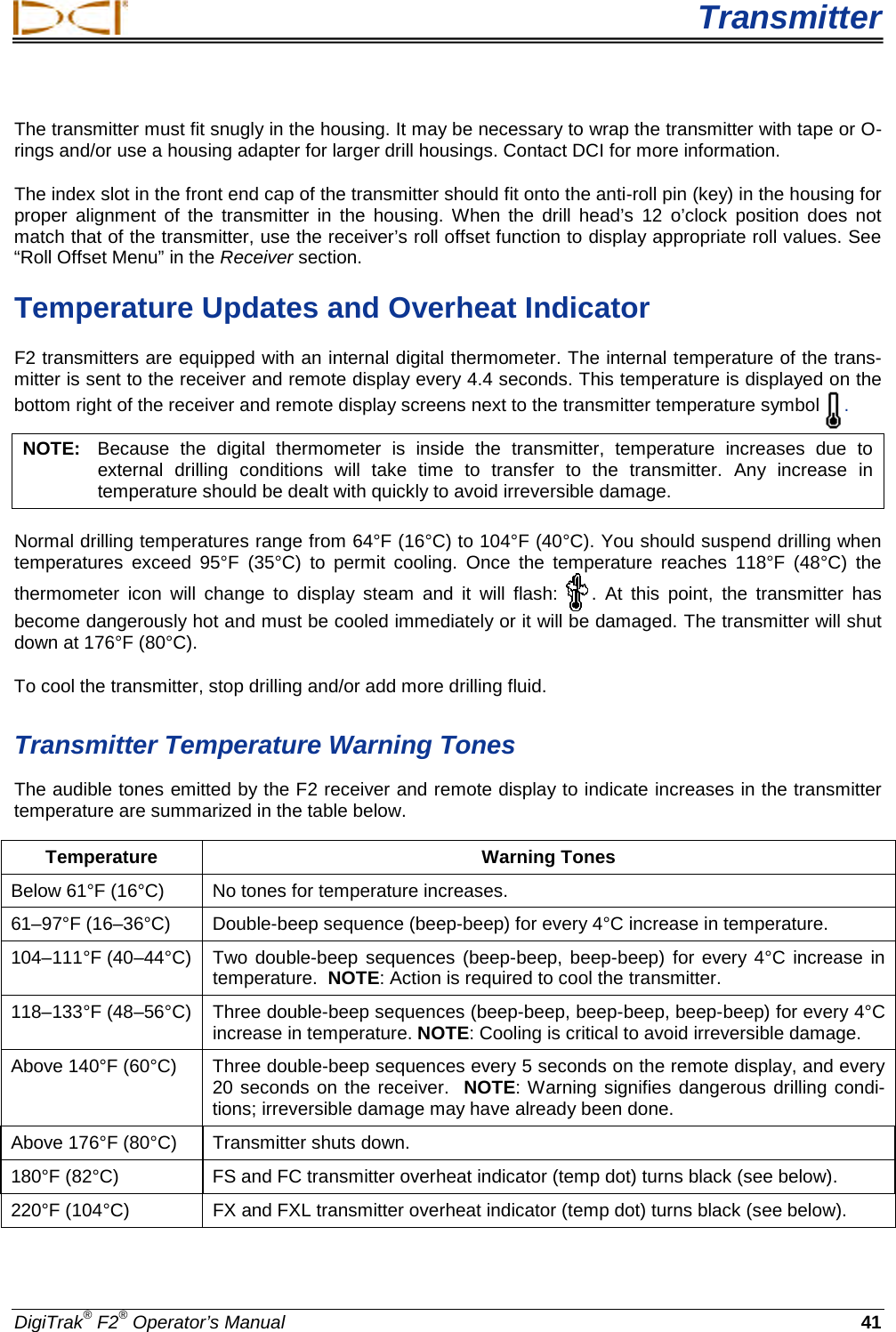  Transmitter DigiTrak® F2® Operator’s Manual 41 The transmitter must fit snugly in the housing. It may be necessary to wrap the transmitter with tape or O-rings and/or use a housing adapter for larger drill housings. Contact DCI for more information. The index slot in the front end cap of the transmitter should fit onto the anti-roll pin (key) in the housing for proper alignment of the transmitter in the housing. When the drill head’s 12 o’clock position does not match that of the transmitter, use the receiver’s roll offset function to display appropriate roll values. See “Roll Offset Menu” in the Receiver section. Temperature Updates and Overheat Indicator F2 transmitters are equipped with an internal digital thermometer. The internal temperature of the trans-mitter is sent to the receiver and remote display every 4.4 seconds. This temperature is displayed on the bottom right of the receiver and remote display screens next to the transmitter temperature symbol . NOTE:   Because the digital thermometer is inside the transmitter, temperature increases due to external drilling conditions will take time to transfer to the transmitter. Any increase in temperature should be dealt with quickly to avoid irreversible damage. Normal drilling temperatures range from 64°F (16°C) to 104°F (40°C). You should suspend drilling when temperatures exceed 95°F (35°C) to permit cooling. Once the temperature reaches 118°F (48°C) the thermometer icon will change to display steam and it will flash: . At this point, the transmitter has become dangerously hot and must be cooled immediately or it will be damaged. The transmitter will shut down at 176°F (80°C). To cool the transmitter, stop drilling and/or add more drilling fluid.  Transmitter Temperature Warning Tones The audible tones emitted by the F2 receiver and remote display to indicate increases in the transmitter temperature are summarized in the table below.  Temperature Warning Tones Below 61°F (16°C) No tones for temperature increases. 61–97°F (16–36°C)  Double-beep sequence (beep-beep) for every 4°C increase in temperature. 104–111°F (40–44°C)  Two double-beep sequences (beep-beep, beep-beep) for every 4°C increase in temperature.  NOTE: Action is required to cool the transmitter. 118–133°F (48–56°C) Three double-beep sequences (beep-beep, beep-beep, beep-beep) for every 4°C increase in temperature. NOTE: Cooling is critical to avoid irreversible damage.  Above 140°F (60°C)  Three double-beep sequences every 5 seconds on the remote display, and every 20 seconds on the receiver.  NOTE: Warning signifies dangerous drilling condi-tions; irreversible damage may have already been done. Above 176°F (80°C) Transmitter shuts down. 180°F (82°C) FS and FC transmitter overheat indicator (temp dot) turns black (see below). 220°F (104°C) FX and FXL transmitter overheat indicator (temp dot) turns black (see below).  