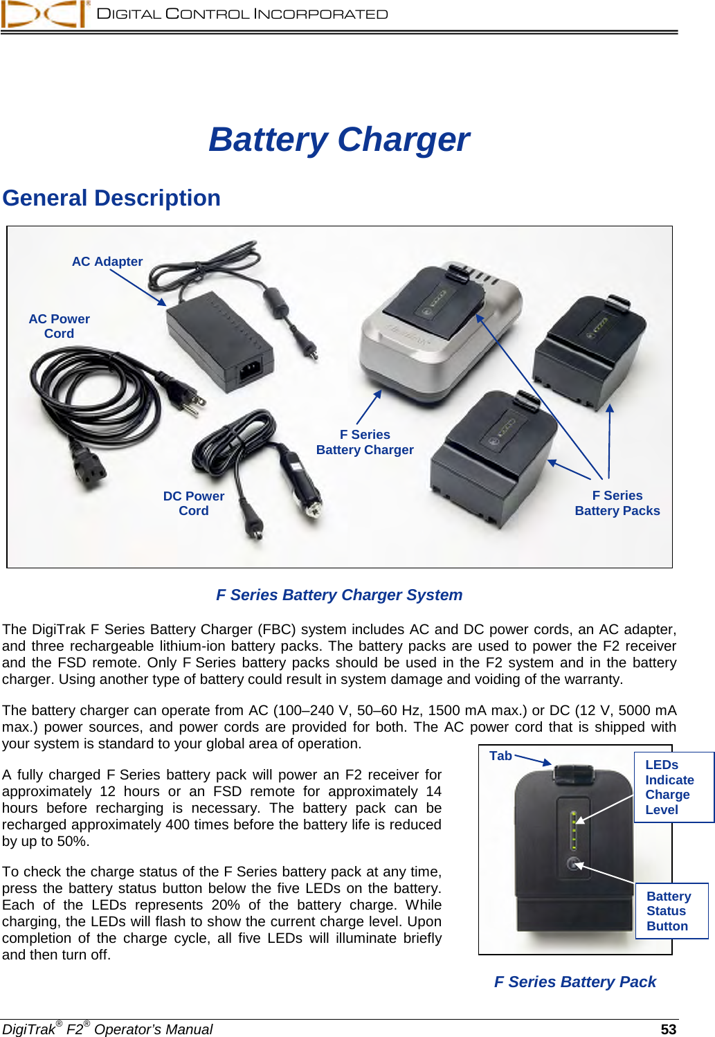  DIGITAL CONTROL INCORPORATED  DigiTrak® F2® Operator’s Manual 53 Battery Charger General Description  F Series Battery Charger System The DigiTrak F Series Battery Charger (FBC) system includes AC and DC power cords, an AC adapter, and three rechargeable lithium-ion battery packs. The battery packs are used to power the F2 receiver and the  FSD remote. Only  F Series battery packs should be used in the F2 system and in the battery charger. Using another type of battery could result in system damage and voiding of the warranty.  The battery charger can operate from AC (100–240 V, 50–60 Hz, 1500 mA max.) or DC (12 V, 5000 mA max.) power sources, and power cords  are provided for both. The AC power cord that is shipped with your system is standard to your global area of operation. A fully charged F Series battery pack will power an F2 receiver for approximately 12 hours or an FSD remote for approximately 14 hours before recharging is necessary.  The battery pack can be recharged approximately 400 times before the battery life is reduced by up to 50%. To check the charge status of the F Series battery pack at any time, press the battery status button below the five LEDs on the battery. Each of the LEDs represents 20% of the battery charge.  While charging, the LEDs will flash to show the current charge level. Upon completion of the charge cycle, all five LEDs will illuminate briefly and then turn off.  AC Adapter AC Power Cord F Series  Battery Charger F Series  Battery Packs  DC Power Cord   F Series Battery Pack Tab LEDs Indicate Charge Level Battery Status Button 